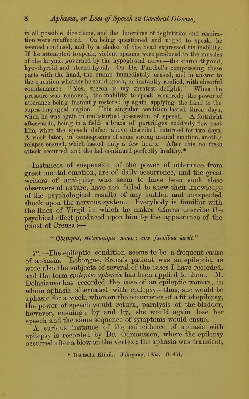 in all possible directions, and the functions of deglutition and respira- tion were unaffected. On being questioned and urged to speak, he seemed confused, and by a shake of the head expressed his inability. If he attempted to speak, violent spasms were produced in the muscles of the larynx, governed by the hypoglossal nerve—the sterno-thyroid, hyo-thyroid and sterno-hyoid. On Dr. Panthel's compressing these parts with the hand, the cramp immediately ceased, and in answer to the question whether he could speak, he instantly replied, with cheerful countenance:  Yes, speech is my greatest deUght I When the pressure was removed, the inability to speak recurred; the power of utterance being instantly restored by again applying the hand to the supra-laryngeal region. This singular condition lasted three days, when he was again in undisturbed possession of speech. A fortnight afterwards, being in a field, a brace of partridges suddenly flew past him, when the speech defect above described returned for two days. A week later, in consequence of some strong mental emotion, another relapse ensued, which lasted only a few hours. After this no fresh attack occurred, and the lad continued perfectly healthy.* Instances of suspension of the power of utterance from great mental emotion, are of daily occurrence, and the great writers of antiquity who seem to have been such close observers of natxire, have not failed to shew their knowledge of the psychological results of any sudden and unexpected shock upon the nervous system. Everybody is familiar vsdth the lines of Virgil in which he makes (Eneas describe the psychical effect produced upon him by the appearance of the ghost of Creusa:—  Obstupui, steteruntque comce; vox faucibus hossit 7°.—The epileptic condition seems to be a frequent cause of aphasia. Leborgne, Broca's patient was an epileptic, as were also the subjects of several of the cases I have recorded, and the term epileptic aphemia has been applied to them. M. Delasiauve has recorded the case of an epUeptic woman, in whom aphasia alternated with epilepsy—^thus, she would be aphasic for a week, when on the occurrence of a fit of epilepsy, the power of speech would return, paralysis of the bladder, however, ensuing; by and by, she would again lose her speech and the same sequence of symptoms would ensue. A curious instance of the coincidence of aphasia with epilepsy is recorded by Dr. 6dmansson, where the epilepsy occurred after a blow on the vertex; the aphasia was transient, • Deutsche Klinik, Jahrgang, 1856. S. 451.