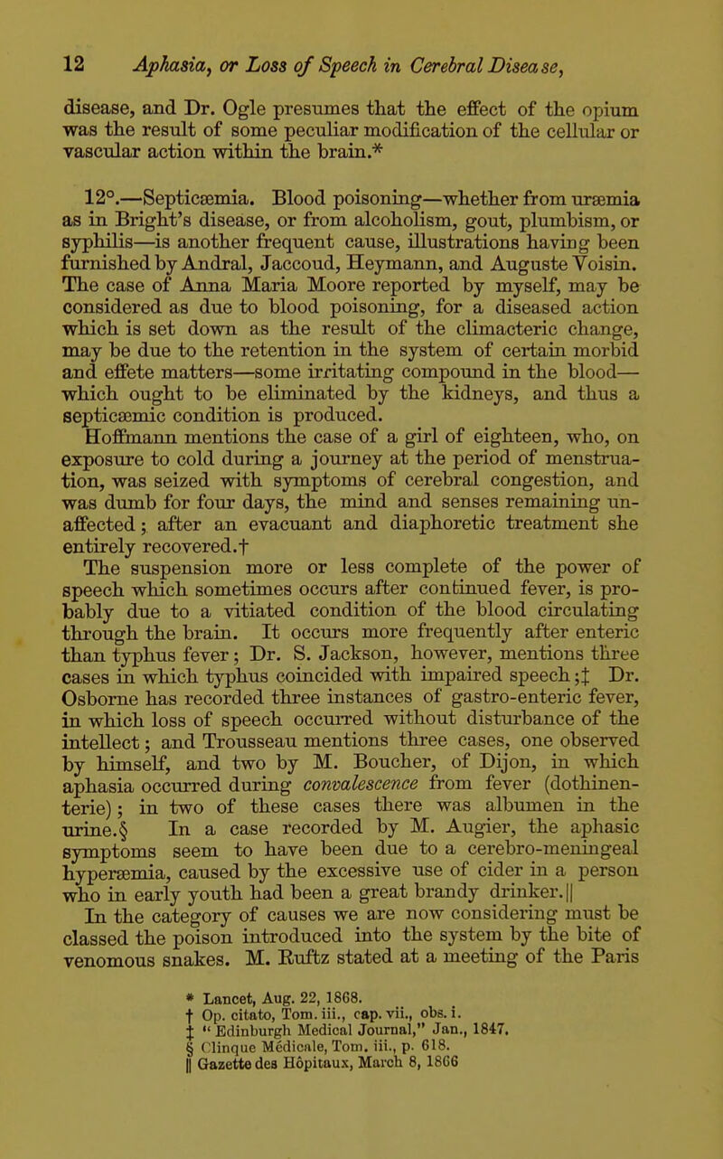 disease, and Dr. Ogle presumes that the effect of the opium was the result of some peculiar modification of the cellular or vascular action within the brain * 12°.—Septicaemia. Blood poisoning—whether from uraemia as in Bright's disease, or from alcoholism, gout, plumbism, or syphilis—is another frequent cause, illustrations having been furnished by Andral, Jaccoud, Heymann, and Auguste Voisin. The case of Anna Maria Moore reported by myself, may be considered as due to blood poisoning, for a diseased action which is set down as the result of the climacteric change, may be due to the retention in the system of certain morbid and effete matters—some irritating compomid in the blood— which ought to be eliminated by the kidneys, and thus a septicsemic condition is produced. EToffmann mentions the case of a girl of eighteen, who, on exposure to cold during a journey at the period of menstrua- tion, was seized with symptoms of cerebral congestion, and was dumb for four days, the mind and senses remaining un- affected ; after an evacuant and diaphoretic treatment she entirely recovered.t The suspension more or less complete of the power of speech which sometimes occurs after continued fever, is pro- bably due to a vitiated condition of the blood circulating through the brain. It occurs more frequently after enteric than typhus fever; Dr. S. Jackson, however, mentions three cases in which typhus coincided with impaired speech ;J Dr. Osborne has recorded three instances of gastro-enteric fever, in which loss of speech occurred without disturbance of the intellect; and Trousseau mentions three cases, one observed by himself, and two by M. Boucher, of Dijon, in which aphasia occurred during convalescence from fever (dothinen- terie); in two of these cases there was albumen in the Tirine.§ In a case recorded by M. Augier, the aphasic symptoms seem to have been due to a cerebro-meningeal hypersemia, caused by the excessive use of cider in a person who in early youth had been a great brandy drinker. || In the category of causes we are now considering must be classed the poison introduced into the system by the bite of venomous snakes. M. Euftz stated at a meeting of the Paris * Lancet, Aug. 22, 1868, t Op. citato, Tom.iii., cap. vii., obs. i. j  Edinburgh Medical Journal, Jan., 1847. § (linque Mediciile, Tom. iii., p. 618. II Gazette dea H6pitau.\, March 8,1866