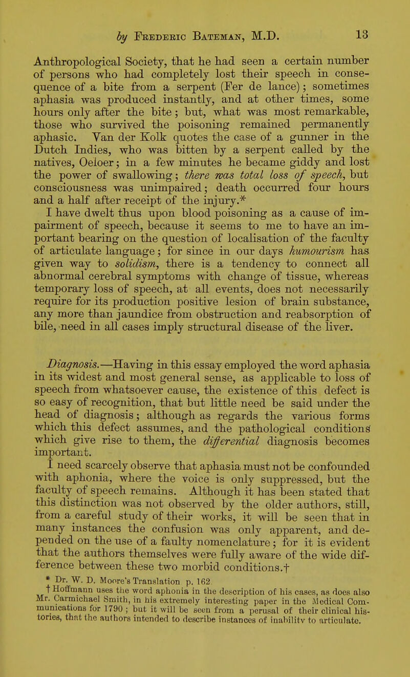 Anthropological Society, that he had seen a certain number of persons who had completely lost their speech in conse- quence of a bite from a serpent (Fer de lance); sometimes aphasia was produced instantly, and at other times, some hours only after the bite; but, what was most remarkable, those who survived the poisoning remained permanently aphasic. Van der Kolk quotes the case of a gunner in the Dutch Indies, who was bitten by a serpent called by the natives, Oeloer; in a few minutes he became giddy and lost the power of swallowing; there mas total loss of speech, but consciousness was unimpaired; death occurred four hours and a half after receipt of the injury.* I have dwelt thus upon blood poisoning as a cause of im- pairment of speech, because it seems to me to have an im- portant bearing on the question of localisation of the faculty of articulate language; for since in our days humourism has given way to solidism, there is a tendency to connect all abnormal cerebral symptoms with change of tissue, whereas temporary loss of speech, at all events, does not necessarily require for its production positive lesion of brain substance, any more than jaundice from obstruction and reabsorption of bile, need in aU cases imply structural disease of the liver. Diagnosis.—Having in this essay employed the word aphasia in its widest and most general sense, as applicable to loss of speech from whatsoever cause, the existence of this defect is so easy of recognition, that but little need be said under the head of diagnosis; although as regards the various forms which this defect assumes, and the pathological condition^ which give rise to them, the differential diagnosis becomes important. I need scarcely observe that aphasia must not be confounded with aphonia, where the voice is only suppressed, but the faculty of speech remains. Although it has been stated that this distinction was not observed by the older authors, still, from a careful study of their works, it will be seen that in many instances the confusion was only apparent, and de- pended on the use of a faulty nomenclature; for it is evident that the authors themselves were fully aware of the wide dif- ference between these two morbid conditions,f * Dr. W. D. Moore's Translation p. 162 t Hoffmann uses tlie word aphouia in the description of his cases, as does also Mr. Carmichael Smith, in his extremely interesting paper in the Medical Com- munications for 1790 ; but it will be seen fi-om a perusal of their clinical his- tories, that the authors intended to describe instances of inabilitv to articulate.