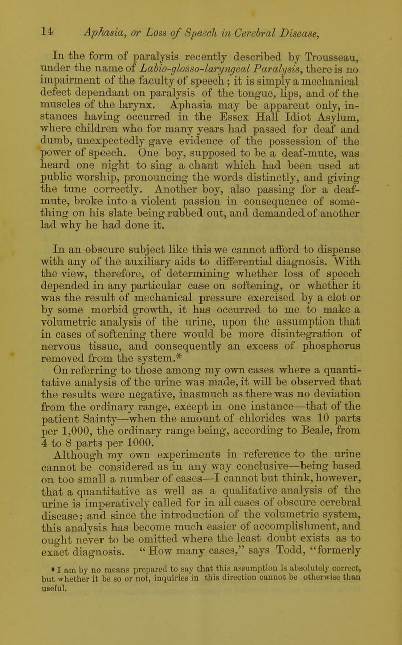 In the form of paralysis recently described by Trousseau, under the name of Labio-glosso-laryngeal Paralysis, there is no impairment of the faculty of speech; it is simply a mechanical defect dependant on paralysis of the tongue, hps, and of the muscles of the larynx. Aphasia may be apparent only, in- stances having occurred in the Essex Hall Idiot Asylum, where children who for many years had passed for deaf and dumb, unexpectedly gave evidence of the possession of the power of speech. One boy, supposed to be a deaf-mute, was heard one night to sing a chant which had been used at public worship, pronouncing the words distinctly, and giving the tune correctly. Another boy, also passing for a deaf- mute, broke into a violent passion in consequence of some- thing on his slate being rubbed out, and demanded of another lad why he had done it. In an obscure subject like this we cannot afford to dispense with any of the auxiliary aids to differential diagnosis. With the view, therefore, of determining whether loss of speech depended in any particular case on softening, or whether it was the result of mechanical pressure exercised by a clot or by some morbid growth, it has occuri'ed to me to make a volumetric analysis of the urine, upon the assumption that in cases of softening there would be more disintegi'ation of nervous tissue, and consequently an excess of phosphorus removed from the system.* On referring to those among my own cases where a quanti- tative analysis of the urine was made, it vd.ll be observed that the results were negative, inasmuch as there was no deviation from the ordinary range, except in one instance—that of the patient Sainty—when the amount of chlorides was 10 parts per 1,000, the ordinary range being, according to Beale, from 4 to 8 parts per 1000. Although my ovra experiments in reference to the urine cannot be considered as in any way conclusive—being based on too small a number of cases—I cannot but think, however, that a quantitative as well as a qualitative analysis of the urine is imperatively called for in all cases of obscure cerebral disease; and since the introduction of the volumetric system, this analysis has become much easier of accomplishment, and ought never to be omitted where the least doubt exists as to exact diagnosis. How many cases, says Todd, formerly » I am by no means prepared to say that this assumption is absolutely correct, but whether it be so or not, inquiries in this direction cannot be otherwise than useful.
