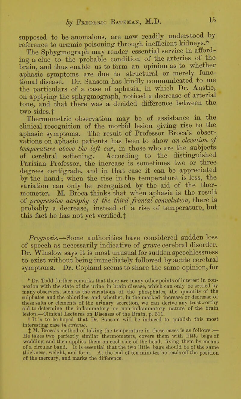 supposed to be anomalous, are now readily _ understood by reference to ursemic poisoning through inefficient kidneys.* The Sphygmograph may render essential service in afford- ing a clue to the probable condition of the arteries of the brain, and thus enable us to form an opinion as to whether aphasia symptoms are due to structural or merely fimc- tional disease. Dr. Sansom has kindly communicated to me the particulars of a case of aphasia, in which Dr. Anstie, on applying the sphygmograph, noticed a decrease of arterial tone, and that there was a decided difference between the two sides.f Thermometric observation may be of assistance in the clinical recognition of the morbid lesion giving rise to the aphasic symptoms. The result of Professor Broca's obser- vations on aphasic patients has been to show an elevation of temperature above the left ear, in those who are the subjects of cerebral softening. According to the distinguished Parisian Professor, the increase is sometimes two or three degrees centigrade, and in that case it can be appreciated by the hand; when the rise in the temperature is less, the variation can only be recognised by the aid of the ther- mometer. M. Broca thinks that when aphasia is the result of progressive atrophy of the third frontal convolution, there is probably a decrease, instead of a rise of temperature, but this fact he has not yet verified. J Prognosis.—^omQ authorities have considered sudden loss of speech as necessarily indicative of grave cerebral disorder. Dr. Winslow says it is most unusual for sudden speechlessness to exist without being immediately followed by acute cerebral symptoms. Dr. Copland seems to share the same opinion, for * Dr. Todd further remarks that there are many other points of interest in con- nexion with the state of the urine in brain disease, which can only be settled by many observers, such as the variations of the phosphates, the quantity of the sulphates and the chlorides, and whether, in the marked increase or decrease of these salts or elements of the urinary secretion, we can derive any trusts ortliy aid to determine the inflammatory or non-inflammatory nature of the brain lesion.—Clinical Lectures on Diseases of the Brain, p. 311. t It is to be hoped that Dr. Sansom will be induced to publish this most interesting case in extenso. X M. Broca's method of taking the temperature in these cases is as follows:— He takes two perfectly similar thermometers, covers them with little bags of wadding, and then applies them on each side of the head, fixing them by means of a circular band. It is essential that the two little bags should be of the same thickness, weight, and form. At the end of ten minutes he roads off the position of the mercury, and marks the difference.