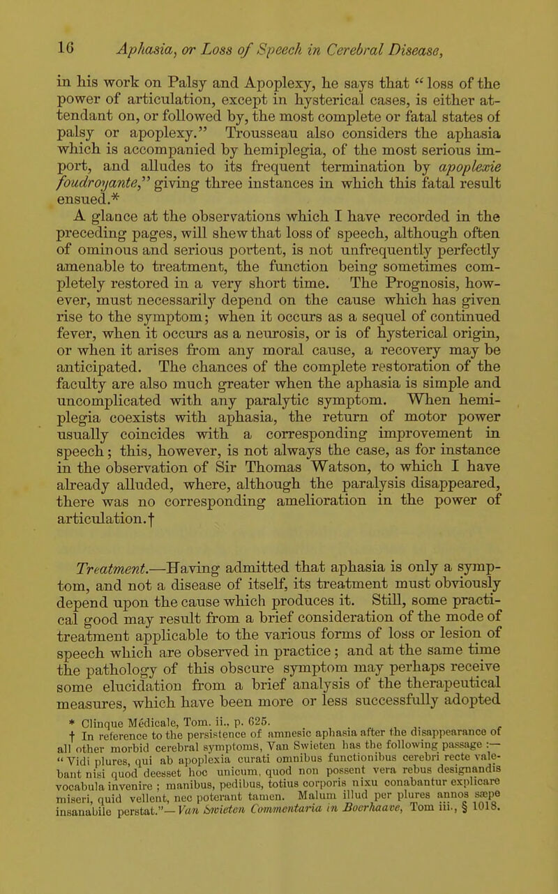 in his work on Palsy and Apoplexy, he says that  loss of the power of articulation, except in hysterical cases, is either at- tendant on, or followed by, the most complete or fatal states of palsy or apoplexy. Trousseau also considers the aphasia which is accompanied by hemiplegia, of the most serious im- port, and alludes to its frequent termination by apoplexie foudroyante,''^ giving three instances in which this fatal result ensued.* A glaace at the observations which I have recorded in the preceding pages, will shew that loss of speech, although often of ominous and serious portent, is not unfrequently perfectly amenable to treatment, the function being sometimes com- pletely restored in a very short time. The Prognosis, how- ever, must necessarily depend on the cause which has given rise to the symptom; when it occurs as a sequel of continued fever, when it occurs as a neurosis, or is of hysterical origin, or when it arises from any moral cause, a recovery may be anticipated. The chances of the complete restoration of the faculty are also much greater when the aphasia is simple and uncomplicated with any paralytic symptom. When hemi- plegia coexists with aphasia, the return of motor power usually coincides with a corresponding improvement in speech; this, however, is not always the case, as for instance in the observation of Sir Thomas Watson, to which I have already alluded, where, although the paralysis disappeared, there was no corresponding amelioration in the power of articulation, f Treatment.—Having admitted that aphasia is only a symp- tom, and not a disease of itself, its treatment must obviously depend upon the cause which produces it. StiU, some practi- cal good may result from a brief consideration of the mode of treatment applicable to the various forms of loss or lesion of speech which are observed in practice ; and at the same time the pathology of this obscure symptom may perhaps receive some elucidation from a brief analysis of the therapeutical measures, which have been more or less successfvdly adopted * Clinque Medicale, Tom. ii.. p. 625. . , r t In reference to the pei-sistence of amnesic apliasia after the disappearance of all other morbid cerebral symptoms, Van Swieten has the following passage :—  Vidi plures qui ab apoplexia curati omnibus functionibus cerebri recte vale- bant nisi quod deesset hoc unicum. quod non possent vera rebus designandis vocabula invenire ; manibus, pedibus, totius corporis nixu conabantur explicare miseri, quid vellent, ncc poterant tamen. Malum illud per plures annos srepe insanabilo perstat.—F«/t bnvietcn Commentai-ia m Bocrhaave, Tom in., § 1018.