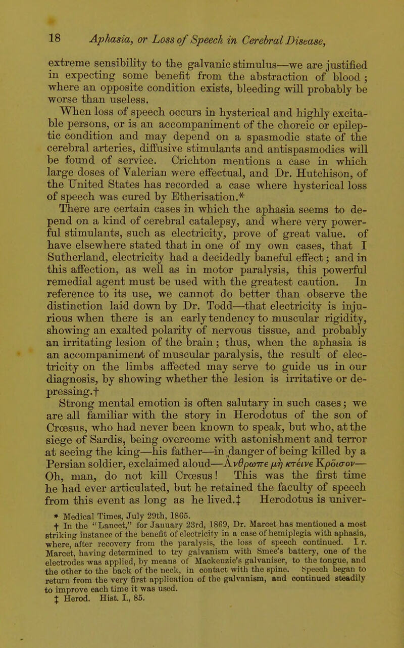 extreme sensibility to the galvanic stimnlns—we are justified in expecting some benefit from tbe abstraction of blood ; where an opposite condition exists, bleeding will probably be worse than useless. When loss of speech occurs in hysterical and highly excita- ble persons, or is an accompaniment of the choreic or epilep- tic condition and may depend on a spasmodic state of the cerebral arteries, diffusive stimulants and antispasmodics will be found of service. Crichton mentions a case in which large doses of Valerian were effectual, and Dr. Hutchison, of the United States has recorded a case where hysterical loss of speech was cured by Etherisation.* There are certain cases in which the aphasia seems to de- pend on a kind of cerebral catalepsy, and where very power- ful stimulants, such as electricity, prove of great value, of have elsewhere stated that in one of my own cases, that I Sutherland, electricity had a decidedly baneful effect; and in this affection, as well as in motor paralysis, this powerful remedial agent must be used with the greatest caution. In reference to its use, we cannot do better than observe the distinction laid down by Dr. Todd—that electricity is inju- rious when there is an early tendency to muscular rigidity, shovmig an exalted polarity of nervous tissue, and probably an irritating lesion of the brain; thus, when the aphasia is an accompaniment of muscular paralysis, the result of elec- tricity on the limbs affected may serve to guide us in our diagnosis, by showing whether the lesion is irritative or de- pressing.f Strong mental emotion is often salutary in such cases; we are all familiar with the story in Herodotus of the son of Croesus, who had never been Iniown to speak, but who, at the siege of Sardis, being overcome with astonishment and terror at seeing the king—his father—^in ^danger of being killed by a Persian soldier, exclaimed aloud—KvOpwire firj /creive ^poicrov— Oh, man, do not kill Croesus! This was the first time he had ever articulated, but he retained the facidty of speech from this event as long as he lived. J Herodotus is univer- • Medical Times, July 29th, 18C5. t In the Lancet, for Jauuary 23rd, 1869, Dr. Marcet has mentioned a most striking instance of the benefit of electricity in a case of hemiplegia with aphasia, where, after recovery from the paralysis, the loss of speech continued. I r. Marcet, having determined to try galvanism with Smee's battery, one of the electrodes was applied, by means of Mackenzie's galvaniser, to the tongue, and the other to the back of the neck, in contact with the spine. Speech began to return from the very first application of the galvanism, and continued steadily to improve each time it was used. X Herod. Hist. I., 85.