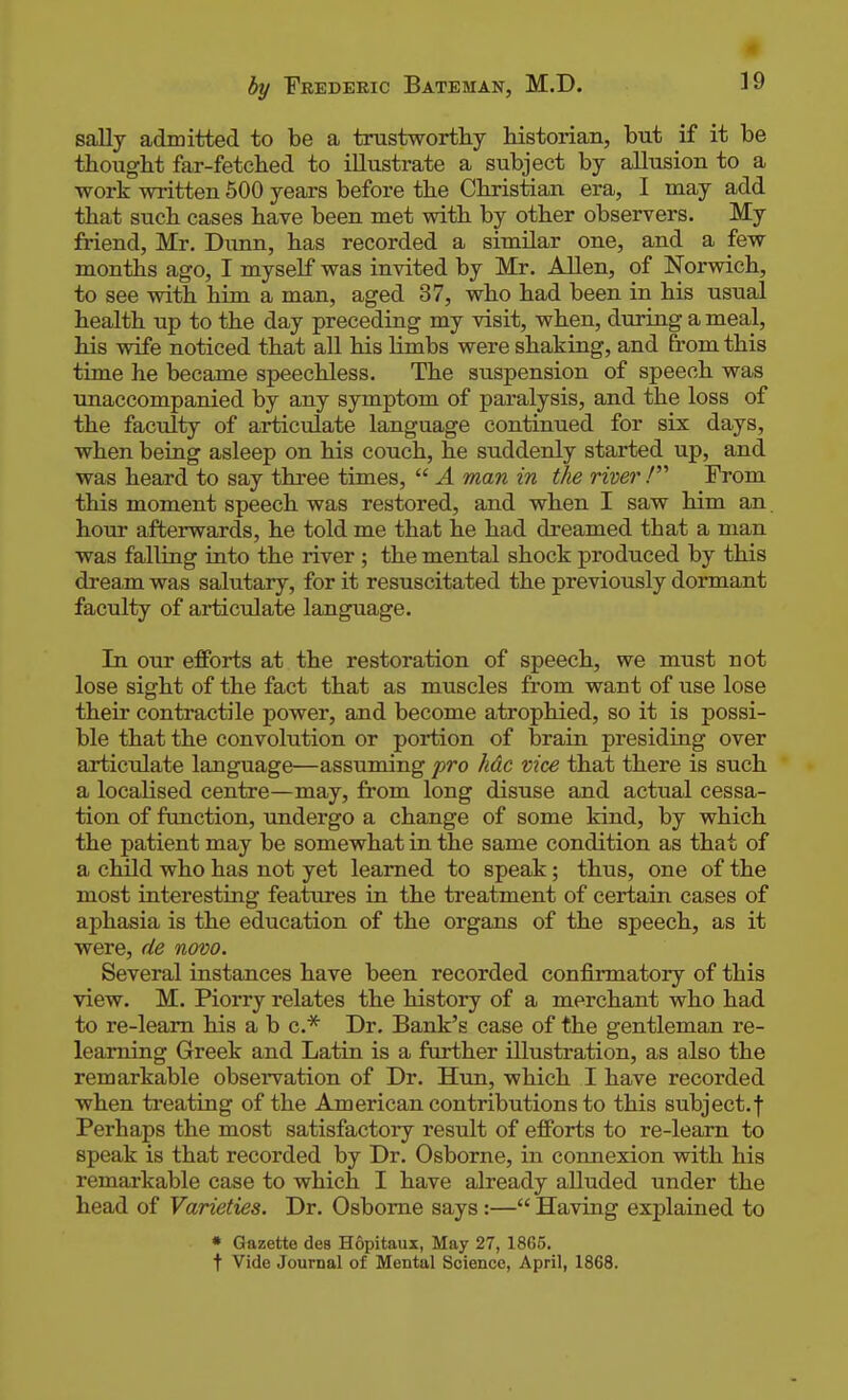 m by Frederic Bateman, M.D. 19 sally admitted to be a trustworthy historian, but if it be thought far-fetched to illustrate a subject by allusion to a •work written 500 years before the Christian era, I may add that such cases have been met with by other observers. My friend, Mr. Dunn, has recorded a similar one, and a few months ago, I myself was invited by Mr. Allen, of Norwich, to see with him a man, aged 37, who had been in his usual health up to the day preceding my visit, when, during a meal, his wife noticed that all his hmbs were shaking, and from this time he became speechless. The suspension of speech was unaccompanied by any symptom of paralysis, and the loss of the faculty of articulate language continued for six days, when being asleep on his couch, he suddenly started up, and was heard to say three times,  A man in the river / From this moment speech was restored, and when I saw him an. hour afterwards, he told me that he had dreamed that a man was falling into the river ; the mental shock produced by this dream was salutary, for it resuscitated the previously dormant faculty of articulate language. In our efforts at the restoration of speech, we must not lose sight of the fact that as muscles from want of use lose their contractile power, and become atrophied, so it is possi- ble that the convolution or portion of brain presiding over articulate language—assuming pro hdc vice that there is such a localised centre—may, from long disuse and actual cessa- tion of function, undergo a change of some kind, by which the patient may be somewhat in the same condition as that of a chOd who has not yet learned to speak; thus, one of the most interesting features in the treatment of certain cases of aphasia is the education of the organs of the speech, as it were, de novo. Several instances have been recorded confirmatory of this view. M. Piorry relates the history of a merchant who had to re-leam his a b c* Dr. Bank's case of the gentleman re- leaming Greek and Latin is a further illustration, as also the remarkable observation of Dr. Hun, which I have recorded when treating of the American contributions to this subject.f Perhaps the most satisfactory result of efforts to re-leam to speak is that recorded by Dr. Osborne, in connexion with his remarkable case to which I have already alluded under the head of Varieties. Dr. Osborne says:— Having explained to • Gazette des Hopitaux, May 27, 1865. t Vide Journal of Mental Science, April, 1868.