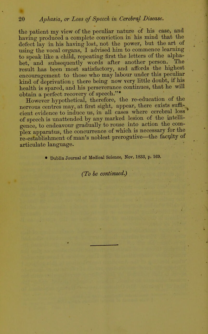 the patient my view of the peculiar nature of his case, and having produced a complete conviction in his mind that the defect lay in his having lost, not the power, hut the art_ of using the vocal organs, I advised him to commence learning to speak like a child, repeating first the letters of the alpha- bet, and subsequently words after another person. _ The result has been most satisfactory, and affords the highest encouragement to those who may labour under this peculiar kind of deprivation; there being now very little doubt, if his health is spared, and his perseverance continues, that he will obtaia a perfect recovery of speech.* However hypothetical, therefore, the re-education of the nervous centres may, at first sight, appear, there exists suffi-^ cient evidence to induce us, in all cases where cerebral loss of speech is unattended by any marked lesion of the intelli- gence, to endeavour gradually to rouse into action the com- plex apparatus, the concurrence of which is necessary for the re-establishment of man's noblest prerogative—the faculty of articulate language. • Dublin Journal of Medical Science, Nov. 1833, p. 169. (To be continued.)