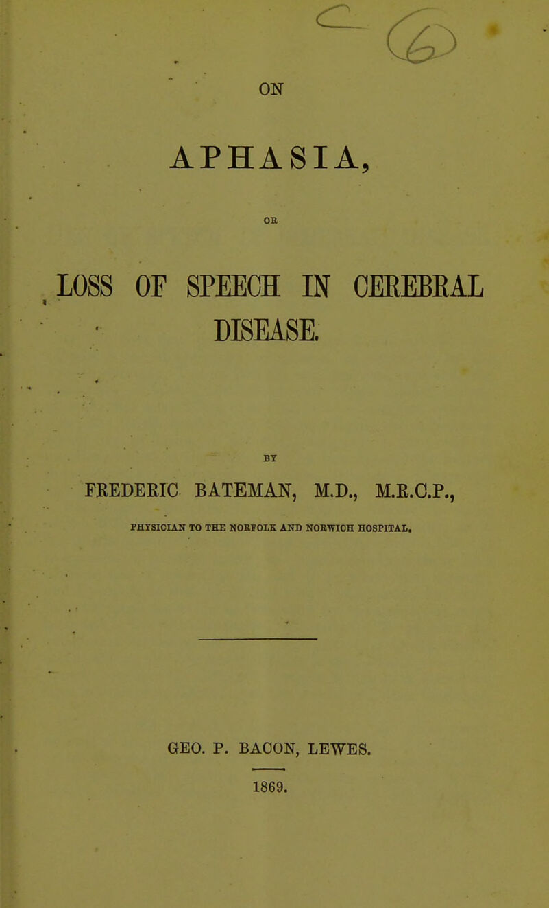 ON APHASIA, OE LOSS OF SPEECH IN OEREBKAL DISEASE. FKEDEEIC BATEMAN, M.D., M.R.C.P., PHTSICIAN TO THE NOEFOLK AND NOEWICH HOSPITAL GEO. P. BACON, LEWES. 1869.