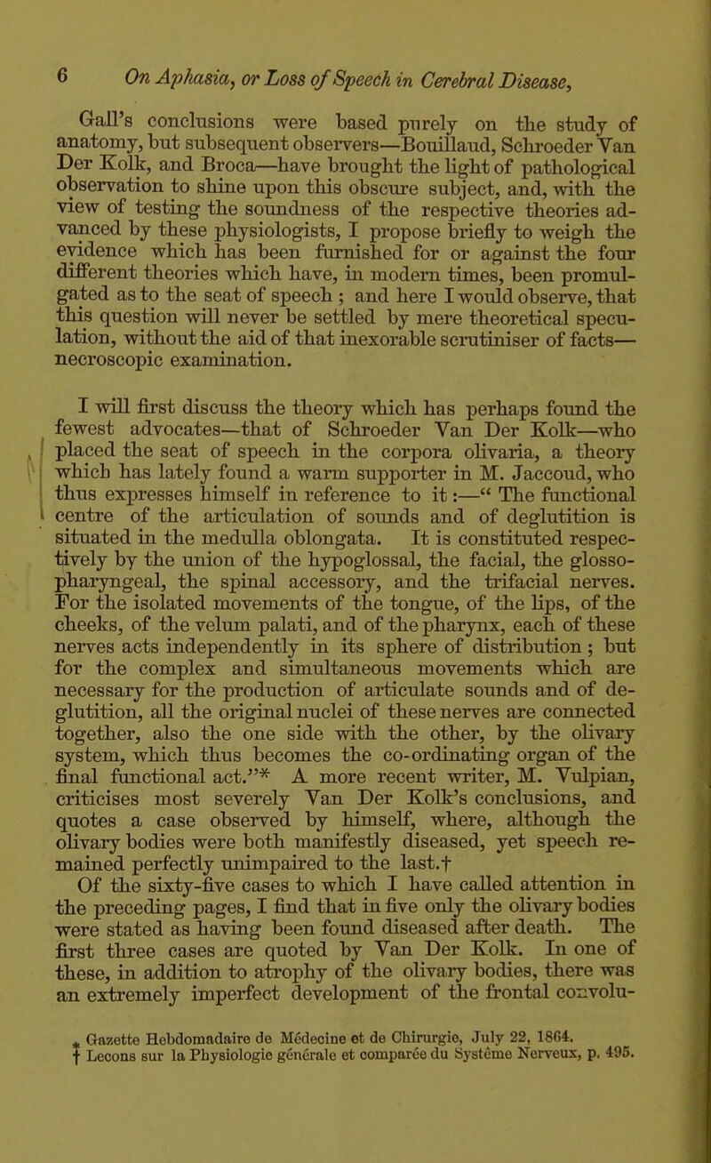 Gall's conclusions were based purely on the study of anatomy, but subsequent observers—BouiUaud, Schroeder Van Der Kolk, and Broca—have brought the light of pathological observation to shine upon this obscure subject, and, with the view of testing the soundness of the respective theories ad- vanced by these physiologists, I propose briefly to weigh the evidence which has been furnished for or against the four difPerent theories which have, in modern times, been promul- gated as to the seat of speech; and here I would observe, that this question will never be settled by mere theoretical specu- lation, without the aid of that inexorable scrutiniser of facts— necroscopic examination. I will first discuss the theory which has perhaps found the fewest advocates—that of Schroeder Van Der Kolk—who I placed the seat of speech in the corpora olivaria, a theory i which has lately found a warm supporter in M. Jaccoud, who I thus expresses himself in reference to it:— The functional I centre of the articulation of sounds and of deglutition is situated in the medulla oblongata. It is constituted respec- tively by the union of the hypoglossal, the facial, the glosso- pharyngeal, the spinal accessoiy, and the trifacial nerves. For the isolated movements of the tongue, of the Hps, of the cheeks, of the velum palati, and of the pharynx, each of these nerves acts independently in its sphere of distribution ; but for the complex and simultaneous movements which are necessary for the production of artictdate sounds and of de- glutition, all the original nuclei of these nerves are connected together, also the one side with the other, by the olivary system, which thus becomes the co-ordinating organ of the final functional act.'^ A more recent writer, M. Vulpian, criticises most severely Van Der Kolk's conclusions, and quotes a ease observed by himself, where, although the olivary bodies were both manifestly diseased, yet speech re- mained perfectly unimpaired to the last.f Of the sixty-five cases to which I have called attention in the preceding pages, I find that in five only the olivary bodies were stated as having been found diseased after death. The first three cases are quoted by Van Der Kolk. In one of these, in addition to atrophy of the olivary bodies, there was an eadremely imperfect development of the frontal coxivolu- ^ Gazette Hebdomadaire de Medecine et de Chirurgio, July 22, 1864. f Lecons sur la Physiologie generale et comparee du Systeme Nerveux, p. 495.