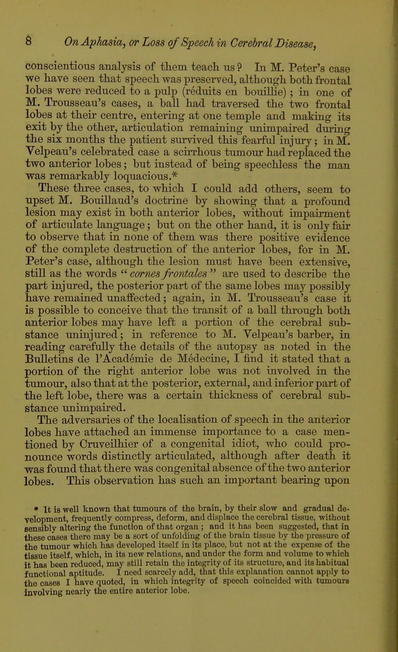 conscientious analysis of them teach us ? In M. Peter's case we have seen that speech was preserved, although both frontal lobes were reduced to a pulp (reduits en bouillie); in one of M. Trousseau's cases, a ball had traversed the two frontal lobes at their centre, entering at one temple and making its exit by the other, articulation remaining tinimpaired during the six months the patient survived this feai-ful injury; in M. Velpeau's celebrated case a scirrhous tumour had replaced the two anterior lobes; but instead of being speechless the man was remarkably loquacious.''^ These three cases, to which I could add others, seem to upset M. Bouillaud's doctrine by showing that a profound lesion may exist in both anterior lobes, without impairment of articulate language; but on the other hand, it is only fan- to observe that in none of them was there positive evidence of the complete destruction of the anterior lobes, for in M. Peter's case, although the lesion must have been extensive, still as the words  cornes frontales  are used to describe the part injured, the posterior part of the same lobes may possibly have remained unaffected; again, in M. Trousseau's case it is possible to conceive that the transit of a ball through both anterior lobes may have left a portion of the cerebral sub- stance iminjured; in reference to M. Velpeau's barber, in reading carefully the details of the autopsy as noted in the Bulletins de 1'Academic de Medecine, I find it stated that a portion of the right anterior lobe was not involved in the tumour, also that at the posterior, external, and inferior part of the left lobe, there was a certain thickness of cerebral sub- stance tmimpaired. The adversaries of the localisation of speech in the anterior lobes have attached an immense importance to a case men- tioned by Cruveilhier of a congenital idiot, who could pro- nounce words distinctly articulated, although after death it was found that there was congenital absence of the two anterior lobes. This observation has such an important bearing upon ♦ It is well known that tumours of the brain, by their slow and gradual de- velopment, frequently compress, deform, and displace the cerebral tissue, without sensibly altering the function of that organ ; and it has been suggested, that in these cases there may be a sort of unfolding of the brain tissue by tlae pressure of the tumour which has developed itself in its place, but not at the expense of the tissue itself, which, in its new relations, and under the form and volume to which it has been reduced, may still retain the integrity of its structure, and its habitual functional aptitude. I need scarcely add, that this explanation cannot apply to the cases I have quoted, in which integrity of speech coincided with tumours involving nearly the entire anterior lobe.