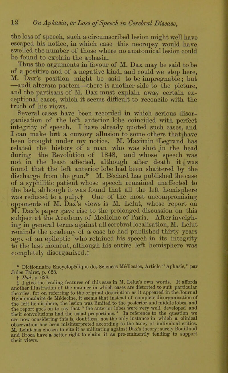 the loss of speech, such a circumscribed lesion might well have escaped his notice, in which case this necropsy would have swelled the number of those where no anatomical lesion could be found to explain the aphasia. Thus the arguments in favour of M. Dax may be said to be of a positive and of a negative kind, and could we stop here, M. Dax's position might be said to be impregnable; but —audi alteram partem—there is another side to the picture, and the partisans of M. Dax must explain away certain ex- ceptional cases, which it seems diflicult to reconcile with the truth of his views. Several cases have been recorded in which serious disor- ganisation of the left anterior lobe coincided with perfect integrity of speech. I have already quoted such cases, and I can make btlt a cursory allusion to some others thatjhave been brought under my notice. M. Maximin Legrand has related the history of a man who was shot ^in the head during the Revolution of 1848, and whose speech was not in the least affected, although after death it .i was found that the left anterior lobe had been shattered by the discharge from the gun.'* M. Beclard has published the case of a syphilitic patient whose speech remained unaffected to the last, although it was found that all the left hemisphere was reduced to a pulp.f One of the most uncompromising opponents of M. Dax's views is M. Lelut, whose report on M. Dax's paper gave rise to the prolonged discussion on this subject at the Academy of Medicine of Paris. After inveigh- ing in general terms against all cerebral localisation, M. Lelut reminds the academy of a case he had published thirty years ago, of an epileptic who retained his speech in its integrity to the last moment, although his entire left hemisphere was completely disorganised. J * Dictionnaire Encyclopedique des Sciences Medicales, Article  Aphasie, par Jules Pallet, p. 628, t Ibid, p. 628. X I give the leading features of this case in M. Lelut's own words. It affords another illustration of the manner in which cases are distorted to suit particular theories, for on referring to the original description as it appeared in the Journal Hebdomadaire de Medecine, it seems that instead of complete disorganisation of the left hemisphere, the lesion was limited to the posterior and middle lobes, and the report goes on to say that  the anterior lobes were very well developed and their convolutions had the usual proportions. In reference to the question we are now considering this is, doubtless, not the only instance in which a clinical observation has been misinterpreted according to the fancy of individual critics. M. Lelut has chosen to cite it as militating against Dax's theory; surely Bouillaud and Broca have a better right to claim it as pre-eminently tending to support their views.