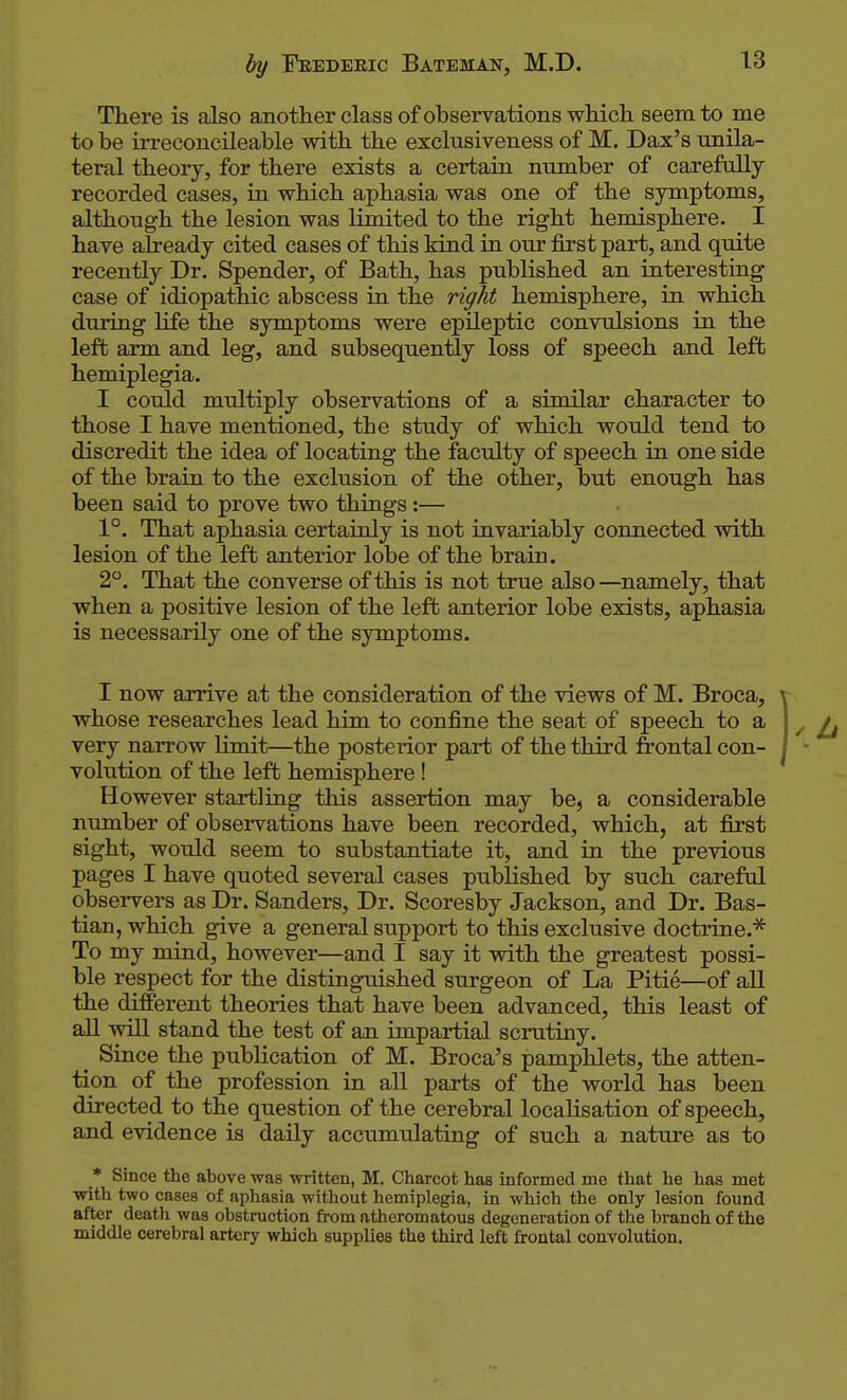 There is also another class of observations which seem to me to be irreconcileable with the exclusiveness of M. Dax's unila- teral theory, for there exists a certain number of carefully recorded cases, in which aphasia was one of the symptoms, although the lesion was limited to the right hemisphere. I have already cited cases of this kind in our first part, and quite recently Dr. Spender, of Bath, has published an interesting case of idiopathic abscess in the right hemisphere, in which during life the symptoms were epileptic convulsions in the left arm and leg, and subsequently loss of speech and left hemiplegia. I could multiply observations of a similar character to those I have mentioned, the study of which would tend to discredit the idea of locating the faculty of speech in one side of the brain to the exclusion of the other, but enough has been said to prove two things:— 1°. That aphasia certainly is not invariably connected with lesion of the left anterior lobe of the brain. 2°. That the converse of this is not true also —namely, that when a positive lesion of the left anterior lobe exists, aphasia is necessarily one of the symptoms. I now arrive at the consideration of the views of M. Broca, whose researches lead him to confine the seat of speech to a very narrow limit—the posterior part of the third frontal con- volution of the left hemisphere! However startling this assertion may be, a considerable number of observations have been recorded, which, at first sight, would seem to substantiate it, and in the previous pages I have quoted several cases published by such careful observers as Dr. Sanders, Dr. Scoresby Jackson, and Dr. Bas- tian, which give a general support to this exclusive doctrine.''^ To my mind, however—and I say it with the greatest possi- ble respect for the distinguished siorgeon of La Pitie—of all the different theories that have been advanced, this least of all will stand the test of an impartial scrutiny. _ Since the publication of M. Broca's pamphlets, the atten- tion of the profession in all parts of the world has been directed to the question of the cerebral localisation of speech, and evidence is daily accumulating of such a nature as to * Since the above was written, M. Charcot has informed mo that he has met with two cases of aphasia without hemiplegia, in which the only lesion found after death was obstruction from atheromatous degeneration of the branch of the middle cerebral artery which supplies the third left frontal convolution.