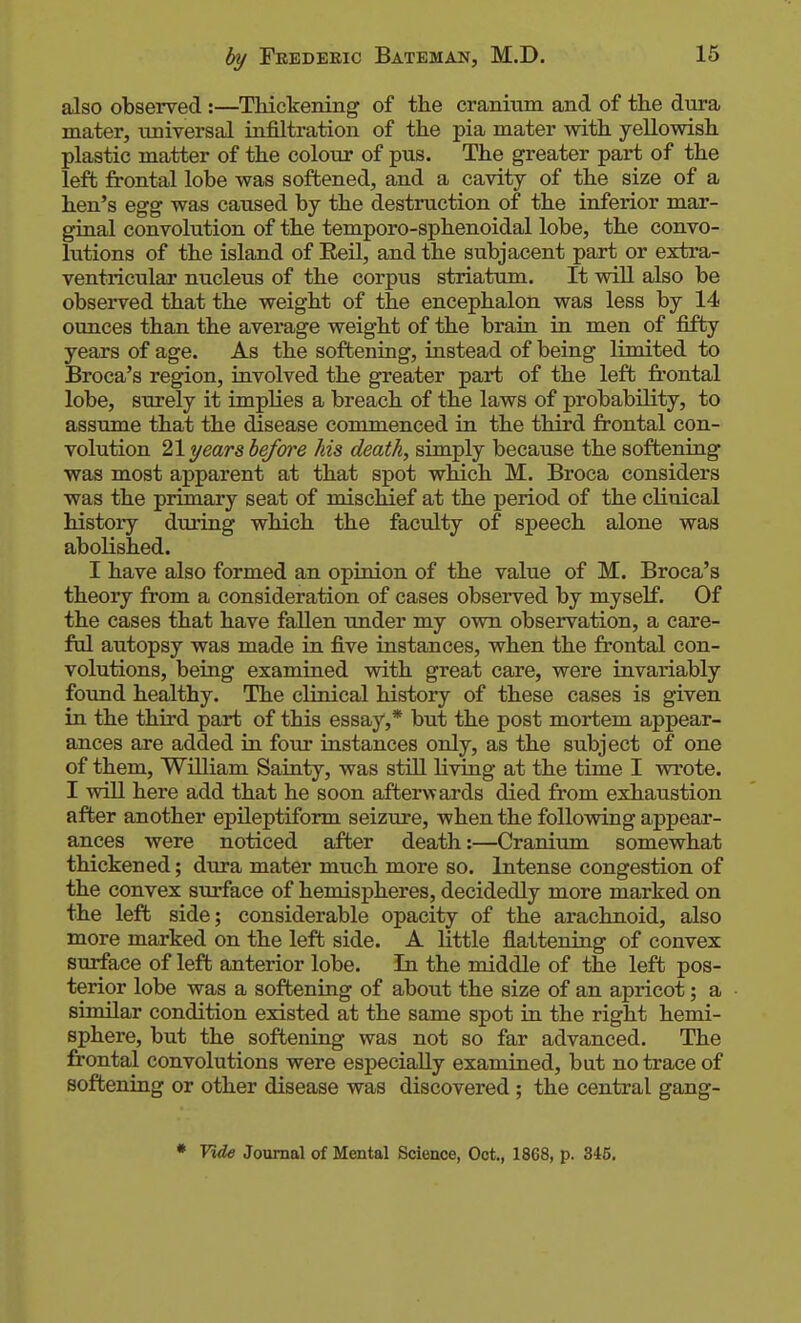 also observed :—TMckening of the cranium and of the dura mater, tiniversal infiltration of the pia mater with yellowish plastic matter of the colour of pus. The greater part of the left frontal lobe was softened, and a cavity of the size of a hen's egg was caused by the destruction of the inferior mar- ginal convolution of the temporo-sphenoidal lobe, the convo- lutions of the island of Eeil, and the subjacent part or extra- ventricular nucleus of the corpus striatum. It will also be observed that the weight of the encephalon was less by 14 ounces than the average weight of the brain in men of fifty years of age. As the softening, instead of being limited to Broca's region, involved the greater part of the left frontal lobe, surely it implies a breach of the laws of probability, to assume that the disease commenced in the third frontal con- volution 21 years before his death, simply because the softening was most apparent at that spot which M. Broca considers was the primary seat of mischief at the period of the clinical history during which the faculty of speech alone was abolished. I have also formed an opinion of the value of M. Broca's theory from a consideration of cases observed by myself. Of the cases that have fallen tmder my own observation, a care- ful autopsy was made in five instances, when the frontal con- volutions, being examined with great care, were invariably found healthy. The clinical history of these cases is given in the third part of this essay,* but the post mortem appear- ances are added in four instances only, as the subject of one of them, WUliam Sainty, was still living at the time I wrote. I will here add that he soon afterwards died from exhaustion after another epileptiform seizure, when the following appear- ances were noticed after death:—Crardimi somewhat thickened; dura mater much more so. Intense congestion of the convex sm'face of hemispheres, decidedly more marked on the left side; considerable opacity of the arachnoid, also more marked on the left side. A little flattening of convex surface of left anterior lobe. In the middle of the left pos- terior lobe was a softening of about the size of an apricot; a similar condition existed at the same spot ra the right hemi- sphere, but the softening was not so far advanced. The frontal convolutions were especially examined, but no trace of softening or other disease was discovered; the central gang- • Vide Journal of Mental Science, Oct., 1868, p. 345.