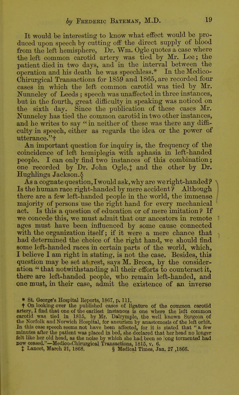 It would be interesting to know what effect would be pro- duced upon speech by cutting off the direct supply of blood from the left hemisphere, Dr. Wm. Ogle quotes a case where the left common carotid artery was tied by Mr. Lee; the patient died in two days, and in the interval between the operation and his death he was speechless.* In the Medico- Chirurgical Transactions for 1859 and 1865, are recorded four cases in which the left common carotid was tied by Mr. Nunneley of Leeds ; speech was imaffected in three instances, but in the fourth, great difficulty in speaking was noticed on the sixth day. Since the publication of these cases Mr. Nunneley has tied the common carotid in two other instances, and he writes to say  in neither of these was there any diffi- culty in speech, either as regards the idea or the power of utterance.! An important question for inquiry is, the frequency of the coincidence of left hemiplegia with aphasia in left-handed people. I can only find two instances of this combination; one recorded by Dr. John Ogle, J and the other by Dr. Hughlings Jackson. § As a cognate question, I would ask, why are we right-handed ? \ Is the human race right-handed by mere accident ? Although there are a few left-handed people in the world, the immense / majority of persons use the right hand for every mechanical ' act. Is this a question of education or of mere imitation ? If we concede this, we must admit that our ancestors in remote 1 ages must have been influenced by some cause connected with the organization itself; if it were a mere chance that had determined the choice of the right hand, we should find some left-handed races in certain parts of the world, which, I believe I am right in stating, is not the case. Besides, this question may be set at rest, says M. Broca, by the consider- ation that notwithstanding aU their efforts to counteract it, there are left-handed people, who remain left-handed, and one must, in their case, admit the existence of an inverse • St. George's Hospital Eeports, 1867, p, 111. t On looking over the published cases of ligature of the common carotid artery, I find that one of the earliest instances is one where the left common carotid was tied in 1815, by Mr. Dalrymple, the well known Surgeon of the Norfolk and Norwich Hospital, for aneurism by anastomosis of the left orbit. In this case speech seems not have been affected, for it is stated that  a few minutes after the patient was placed in bed, she declared that her head no longer felt like her old head, as the noise by which she had been so !ong tormented had DOW ceased.—Medico-Chirurgical Transactions, 1815, v, 6. X Lancet, March 21, 1868. § Medical Times, Jan. 27 ,1866.