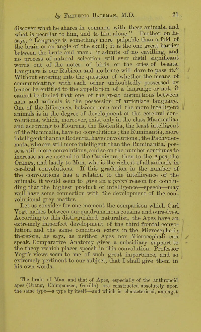 discover what lie shares in common with these animals, and what is peculiar to him, and to him alone. Further on he says,  Language is something more palpable than a fold of the brain or an angle of the skull; it is the one great barrier between the brute and man; it admits of no cavilling, and no process of natural selection will ever distil significant words out of the notes of birds or the cries of beasts. Language is our Eubicon and no brute will dare to pass it. Without entering into the question of whether the means of communicating with each other undoubtedly possessed by brutes be entitled to the appellation of a language or not, it cannot be denied that one of the great distinctions between man and animals is the possession of articulate language. One of the differences between man and the more intelligent animals is in the degree of development of the cerebral con- volutions, which, moreover, exist only in the class Mammalia; and according to Flourens, the Eodentia, the least intelligent of the Mammalia, have no convolutions ; the Ruminantia, more intelligent than the Rodentia, have convolutions; the Pachyder- mata, who are still more intelligent than the Ruminantia, pos- sess still more convolutions, and so on the number continues to increase as we ascend to the Camivora, then to the Apes, the Orangs, and lastly to Man, who is the richest of all animals in cerebral convolutions. If this gradation in the niimber of the convolutions has a relation to the intelligence of the animals, it would seem to give an a priori reason for conclu- ding that the highest product of intelligence—speech—may well have some connection with the development of the con- volutional grey matter. Let us consider for one moment the comparison which Carl Yogt makes between our quadrumanous cousins and ourselves. According to this distir guished naturalist, the Apes have an extremely imperfect development of the third frontal convo- lution, and the same condition exists in the Microcephali; therefore, he says, as neither Apes nor Microcephali can speak. Comparative Anatomy gives a subsidiary support to the theoy rwhich places speech in this convolution. Professor Vogt's views seem to me of such great importance, and so extremely pertinent to our subject, that I shall give them in his own words. The brain of Man and that of Apes, especially of the anthropoid apes (Orang, Chimpanzee, Gorilla), are constructed absolutely upon the same type—a type by itself—aud which is characterised, amongst