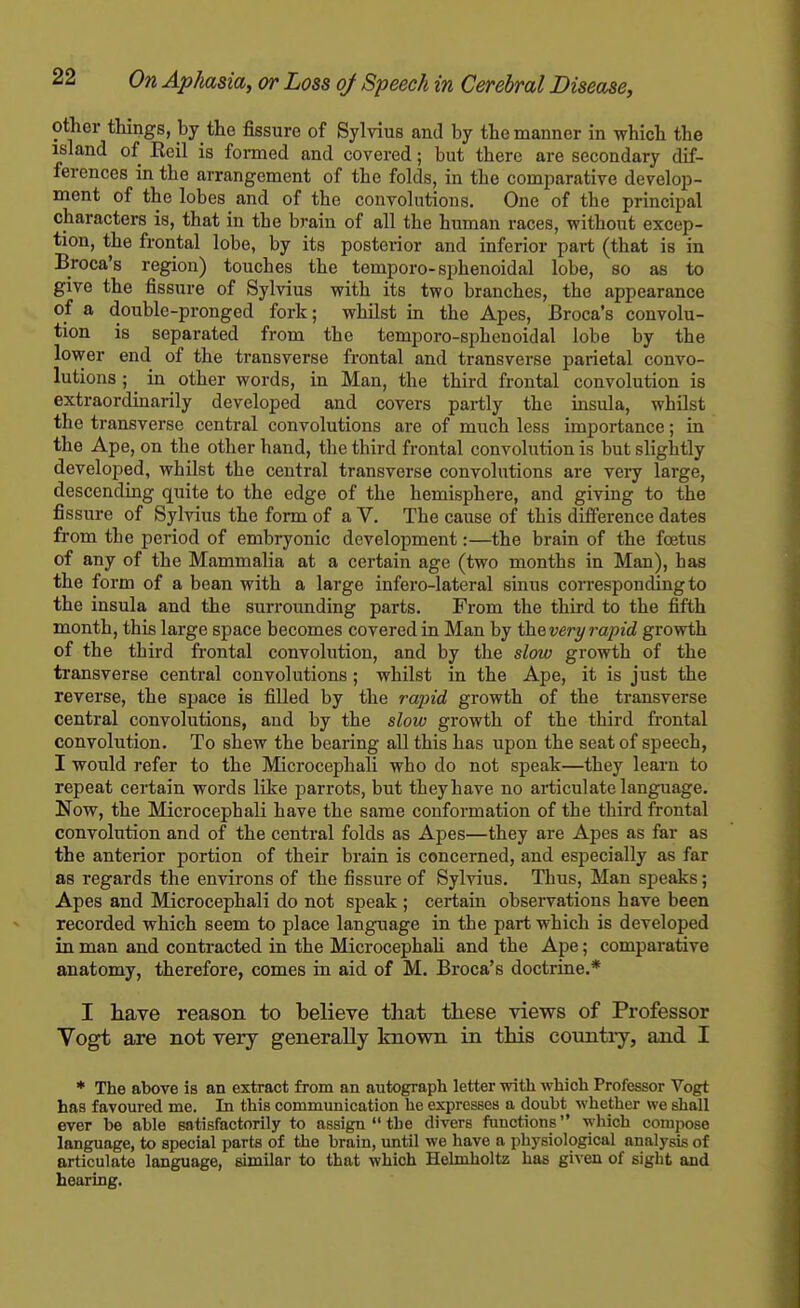 other things, by the fissure of Sylvius and by the manner in which the island of Eeil is formed and covered; but there are secondary dif- ferences in the arrangement of the folds, in the comparative develop- ment of the lobes and of the convolutions. One of the principal characters is, that in the brain of all the human races, without excep- tion, the frontal lobe, by its posterior and inferior part (that is in Broca's region) touches the temporo-sphenoidal lobe, so as to give the fissure of Sylvius with its two branches, the appearance of a double-pronged fork; whilst in the Apes, Broca's convolu- tion is separated from the temporo-sphenoidal lobe by the lower end of the transverse frontal and transverse parietal convo- lutions ; in other words, in Man, the third frontal convolution is extraordinarily developed and covers partly the insula, whilst the transverse central convolutions are of much less importance; in the Ape, on the other hand, the third frontal convolution is but slightly developed, whilst the central transverse convolutions are very large, descending quite to the edge of the hemisphere, and giving to the fissure of Sylvius the form of a V. The cause of this difference dates from the period of embryonic development:—the brain of the foetus of any of the Mammalia at a certain age (two months in Man), has the form of a bean with a large infero-lateral sinus corresponding to the insula and the surrounding parts. From the third to the fifth month, this large space becomes covered in Man by the very rapid growth of the third frontal convolution, and by the slow growth of the transverse central convolutions ; whilst in the Ape, it is just the reverse, the space is filled by the rajnd growth of the transverse central convolutions, and by the slow growth of the third frontal convolution. To shew the bearing all this has upon the seat of speech, I would refer to the Microcephali who do not speak—they learn to repeat certain words like parrots, but theyhave no articulate language. Now, the Microcephali have the same conformation of the third frontal convolution and of the central folds as Apes—they are Apes as far as the anterior portion of their brain is concerned, and especially as far as regards the environs of the fissure of Sylvius. Thus, Man speaks; Apes and Microcephali do not speak ; certain observations have been recorded which seem to place language in the part which is developed in man and contracted in the Microcephah and the Ape; comparative anatomy, therefore, comes in aid of M. Broca's doctrine.* I have reason to believe that these views of Professor Vogt are not very generally known in this cotmtiy, and I * The above is an extract from an autograph letter with which Professor Vogt has favoured me. In this communication he expresses a doubt whether we shall ever be able satisfactorily to assign *' the divers functions which compose language, to special parts of the brain, until we have a ph3'siological analysis of articulate language, amilar to that which Helmholtz has given of sight and hearing.