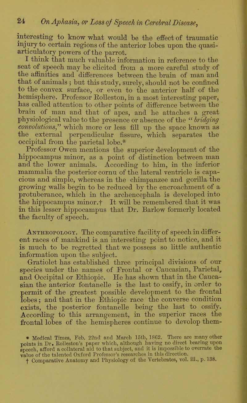 interesting to know what woxild be the effect of traumatic injury to certain regions of the anterior lobes upon the quasi- articulatorj powers of the parrot. I think that much valuable information in reference to the seat of speech may be eHcited from a more careful study of the affinities and differences between the brain of man and that of animals ; but this study, surely, should not be confined to the convex surface, or even to the antei'ior half of the hemisphere. Professor Eolleston, in a most interesting paper, has called attention to other points of difference between the brain of man and that of apes, and he attaches a great physiological value to the presence or absence of the  bridging convolutions which more or less fill up the space known as the external perpendicular fissure, which separates the occipital from the parietal lobe.* Professor Owen mentions the superior development of the hippocampus minor, as a poiat of distinction between man and the lower animals. According to him, in the inferior mammalia the posterior cornu of the lateral ventricle is capa- cious and simple, whereas in the chimpanzee and gorilla the growing walls begin to be reduced by the encroachment of a protuberance, which in the archencephala is developed into the hippocampus minor.f It wUl be remembered that it was in this lesser hippocampus that Dr. Barlow formerly located the faculty of speech. Antheopologt. The comparative facility of speech in differ- ent races of mankind is an interesting point to notice, and it is much to be regretted that we possess so little authentic information upon the subject. Gratiolet has established three principal divisions of our species under the names of Frontal or Caucasian, Parietal, and Occipital or Ethiopic. He has shown that in the Cauca- sian the anterior fontanelle is the last to ossify, in order to permit of the greatest possible development to the frontal lobes; and that in the Ethiopic race the converse condition exists, the posterior fontanelle being the last to ossify. According to this arrangement, in the superior races the frontal lobes of the hemispheres continue to devolop them- » Medical Times, Feb. 22nd and March 16th, 18G2. There are many other points in Dr. Rolleston's paper -which, although ha^^ng no direct hearing upon speech, afford a collateral aid to that subject, and it is impossible to overrate the value of the talented Oxford Professor's researches in this direction. j Comparative Anatomy and Physiology of the Vertebrates, vol. iii., p. 138.