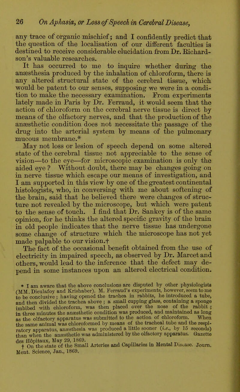 any trace of organic mischief; and I confidently predict that the question of the localisation of our diflferent faculties is destined to receive considerable elucidation from Dr. Richard- son's valuable researches. It has occurred to me to inquire whether during the ansesthesia produced by the inhalation of chloroform, there is any altered structural state of the cerebral tissue, which woidd be patent to our senses, supposing we were in a condi- tion to make the necessary examination. From experiments lately made in Paris by Dr. Ferraud, it would seem that the action of chloroform on the cerebral nerve tissue is direct by means of the olfactory nerves, and that the production of the anaesthetic condition does not necessitate the passage of the drug into the arterial system by means of the pulmonary mucous membrane.* May not loss or lesion of speech depend on some altered state of the cerebral tissue not appreciable to the sense of vision—to the eye—for microscopic examination is only the aided eye ? Without doubt, there may be changes going on in nerve tissue which escape our means of investigation, and I am supported in this view by one of the greatest continental histologists, who, in conversing with me about softening of the brain, said that he believed there were changes of struc- ture not revealed by the microscope, but which were patent to the sense of touch. I find that Dr. Sankey is of the same opinion, for he thinks the altered specific gravity of the brain in old people indicates that the nerve tissue has undergone some change of structure which the microscope has not yet made palpable to our vision.f The fact of the occasional benefit obtained from the use of electricity in impaired speech, as observed by Dr. Marcet and others, would lead to the inference that the defect may de- pend in some instances upon an altered electrical condition. * I am aware that the ahove conclusions are disputed by other physiologists (MM. Dieulafoy and Krishaber). M. Ferraud's experiments, however, seem to me to be conclusive ; having opened the tranhea in rabbits, he introduced a tube, and then divided the trachea above ; a small cuppmg glass, containing a sponge imbibed mth chloroform, was then placed over the nose of the rabbit ; in three minutes the anaesthetic condition was produced, and maintained as long as the olfactory apparatus was submitted to the action of chloroform. When the same animal was chloroformed by means of the tracheal tube and the respi- ratory apparatus, ansesthesia was produced a little sooner (i.e., by 15 seconds) than when the anajsthetio was administered by the olfactory apparatus. Gazette des Hopitaux, May 29, 1869. . . f On the state of the Small Arteries and Capillaries m Mental Disease. Joum. Ment. Science, Jan., 1869.