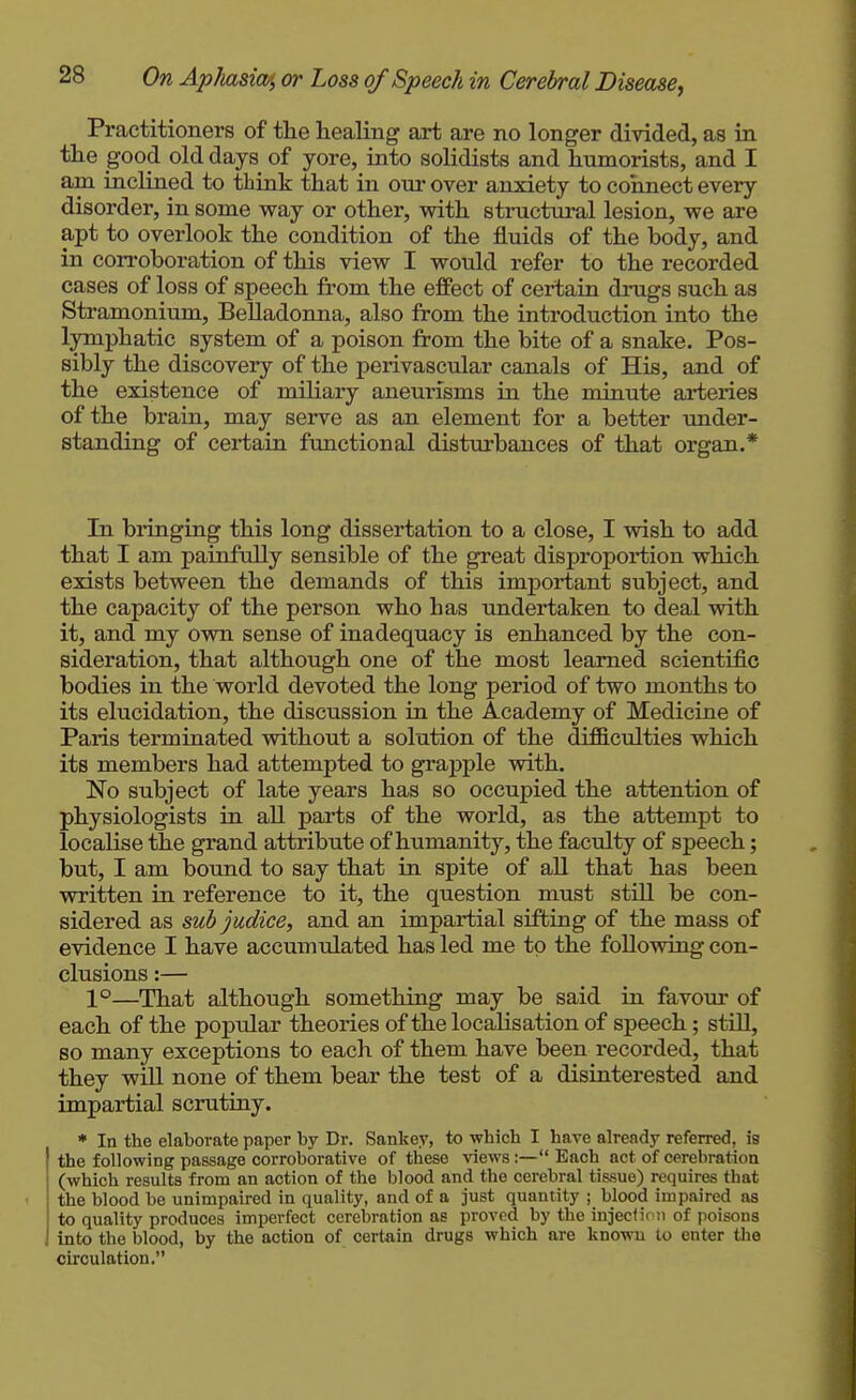 Practitioners of the healing art are no longer divided, as in the good old days of yore, into solidists and humorists, and I am inclined to think that in our over anxiety to connect every disorder, in some way or other, with structural lesion, we are apt to overlook the condition of the fluids of the body, and in corroboration of this view I would refer to the recorded cases of loss of speech from the effect of certain drugs such as Stramonium, Belladonna, also from the introduction into the lymphatic system of a poison from the bite of a snake. Pos- sibly the discovery of the perivascular canals of His, and of the existence of miliary aneurisms in the minute arteries of the brain, may serve as an element for a better under- standing of certain functional disturbances of that organ.* In bringing this long dissertation to a close, I wish to add that I am painfully sensible of the great disproportion which exists between the demands of this important subject, and the capacity of the person who has undertaken to deal with it, and my own sense of inadequacy is enhanced by the con- sideration, that although one of the most learned scientific bodies in the world devoted the long period of two months to its elucidation, the discussion in the Academy of Medicine of Paris terminated without a solution of the difftculties which its members had attempted to grapple with. No subject of late years has so occupied the attention of physiologists in all parts of the world, as the attempt to localise the grand attribute of humanity, the faculty of speech; but, I am bound to say that in spite of all that has been written in reference to it, the question must still be con- sidered as sub judice, and an impartial sifting of the mass of evidence I have accumulated has led me to the following con- clusions :— 1°—That although something may be said in favour of each of the popular theories of the localisation of speech; still, so many exceptions to each of them have been recorded, that they will none of them bear the test of a disinterested and impartial scrutiny. • In the elaborate paper by Dr. Sankey, to which I have already referred, is I the following passage corroborative of tliese views:— Each act of cerebration (which results from an action of the blood and the cerebral tissue) requires that : the blood be unimpaired in quality, and of a just quantity ; blood impaired as to quality produces imperfect cerebration as proved by the inject i( n of poisons J into the blood, by the action of certain drugs which are known to enter the circulation.