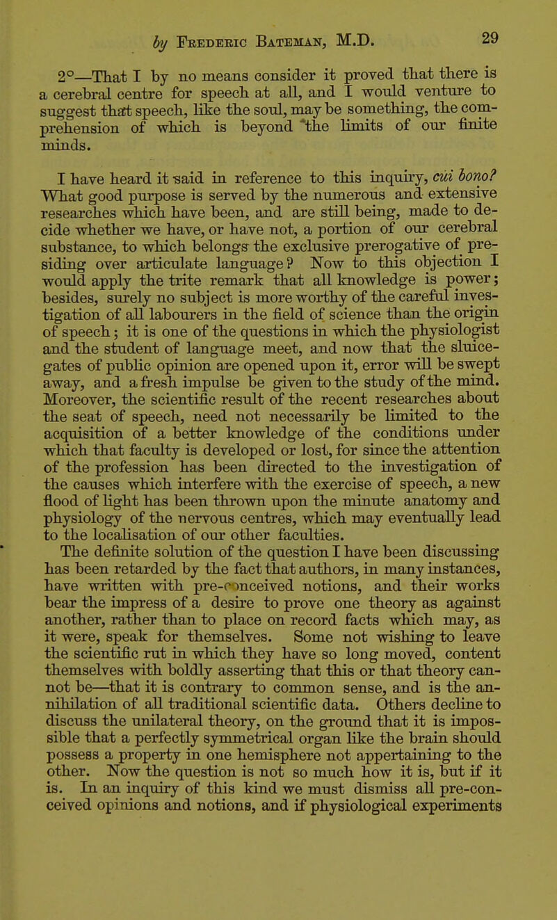 2°—That I by no means consider it proved tliat there is a cerebral centre for speech at all, and I would venture to suggest thsct speech, like the soul, maybe something, the com- prehension of which is beyond *the limits of our j&nite minds. I have heard it -said in reference to this inquiry, cui bono? What good purpose is served by the numerous and extensive researches which have been, and are stUl being, made to de- cide whether we have, or have not, a portion of our cerebral substance, to which belongs the exclusive prerogative of pre- siding over articulate language? Now to this objection I would apply the trite remark that all knowledge is power; besides, surely no subject is more worthy of the careful inves- tigation of aU labourers in the field of science than the origin of speech; it is one of the questions in which the physiologist and the student of language meet, and now that the sluice- gates of public opinion are opened upon it, error will be swept away, and a fresh impulse be given to the study of the mind. Moreover, the scientific result of the recent researches about the seat of speech, need not necessarily be limited to the acquisition of a better knowledge of the conditions under which that faculty is developed or lost, for siace the attention of the profession has been directed to the investigation of the causes which interfere with the exercise of speech, a new flood of light has been thrown upon the minute anatomy and physiology of the nervous centres, which may eventually lead to the localisation of otir other faculties. The definite solution of the question I have been discussing has been retarded by the fact that authors, in many instances, have written with pre-c mceived notions, and their works bear the impress of a desire to prove one theory as against another, rather than to place on record facts wMch may, as it were, speak for themselves. Some not wishing to leave the scientific rut in which they have so long moved, content themselves with boldly asserting that this or that theory can- not be—^that it is contrary to common sense, and is the an- nihilation of all traditional scientific data. Others decUne to discuss the unilateral theory, on the groimd that it is impos- sible that a perfectly symmetrical organ like the brain should possess a property in one hemisphere not appertaining to the other. Now the question is not so much how it is, but if it is. In an inquiry of this kind we must dismiss all pre-con- ceived opinions and notions, and if physiological experiments