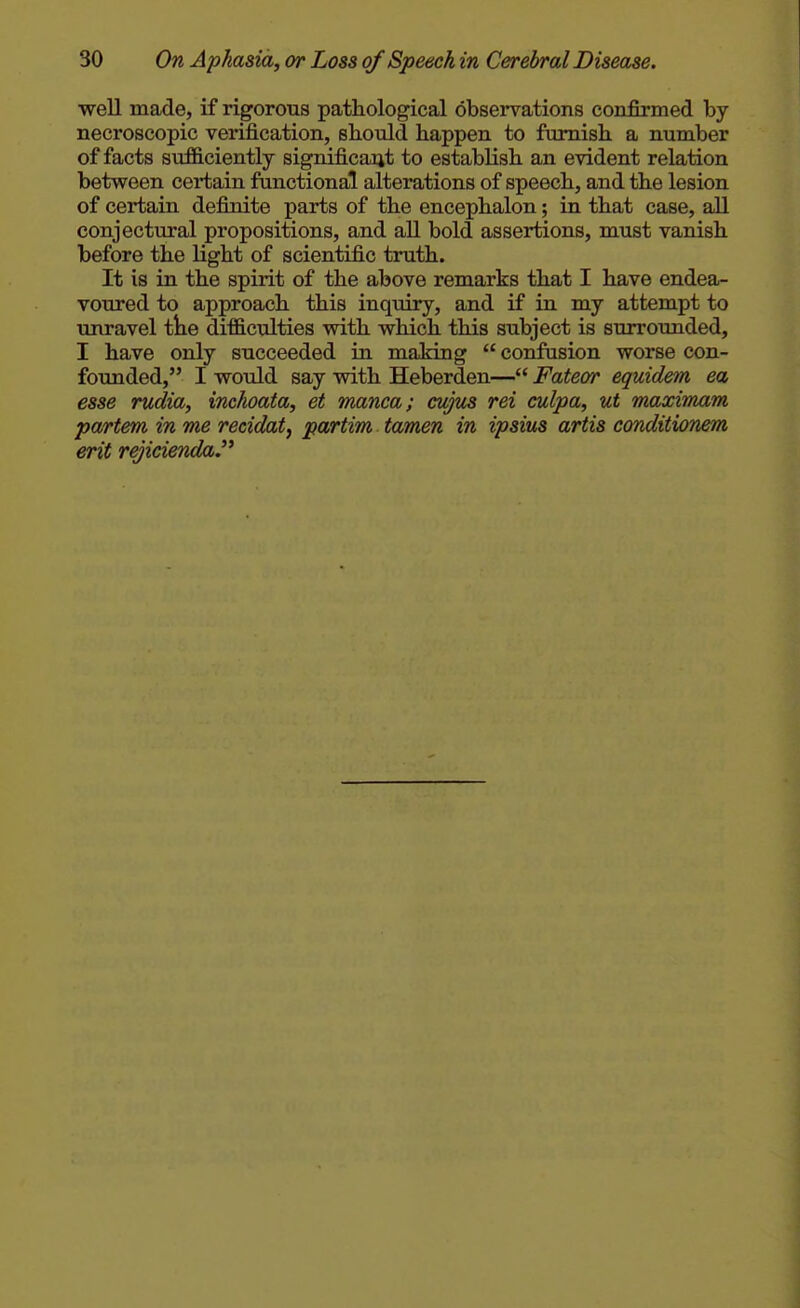 well made, if rigorous pathological observations confirmed by necroscopic verification, should happen to furnish a number of facts sufficiently significant to establish an evident relation between certain functional alterations of speech, and the lesion of certain definite parts of the encephalon; in that case, all conjectural propositions, and all bold assertions, must vanish before the light of scientific truth. It is in the spirit of the above remarks that I have endea- voured to approach this inquiry, and if in my attempt to unravel tke difficulties with which this subject is surrounded, I have only succeeded in making  confusion worse con- founded, I would say with Heberden— Fateor equidein ea esse rudkb, inchoata, et manca; cujus rei culpa, ut maximam partem in me recidat, partim tamen in ipsius artis conditionem erit rejicienda.