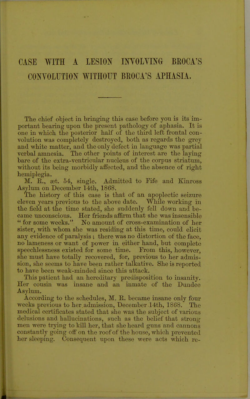 CASE WITH A LESION IMOLYING BEOCA'S CONVOLUTION WITHOUT BEOCA'S APHASIA. The chief object in bringing this case before you is its im- portant bearing upon the present pathology of aphasia. It is one in which the posterior half of the third left frontal con- volution was completely destroyed, both as regards the grey and white matter, and the ordy defect in language was partial verbal amnesia. The other points of interest are the laying bare of the extra-ventricular nucleus of the corpus striatum, without its being morbidly aflFected, and the absence of right hemiplegia. M. R., set. 54, single. Admitted to Fife and Kinross Asylum on December 14th, 1868. The history of this case is that of an apoplectic seizure eleven years previous to the above date. While working in the field at the time stated, she suddenly fell down and be- came unconscious. Her friends af&rm that she was insensible  for some weeks. No amount of cross-examination of her sister, with whom she was residing at this time, could elicit any evidence of paralysis ; there was no distortion of the face, no lameness or want of power in either hand, but complete speechlessness existed for some time. From this, however, she must have totally recovered, for, previous to her admis- sion, she seems to have been rather talkative. She is reported to have been weak-minded since this attack. This patient had an hereditary predisposition to insanity. Her cousin was insane and an inmate of the Dundee Asylum. According to the schedules, M. R. became insane only four weeks previous to her admission, December .14th, 1868. The medical certificates stated that she was the subject of various delusions and hallucinations, such as the belief that strong men were trying to kill her, that she heard guns and cannons constantly going off on the roof of the house, which prevented her sleeping. Consequent upon these were acts which re-