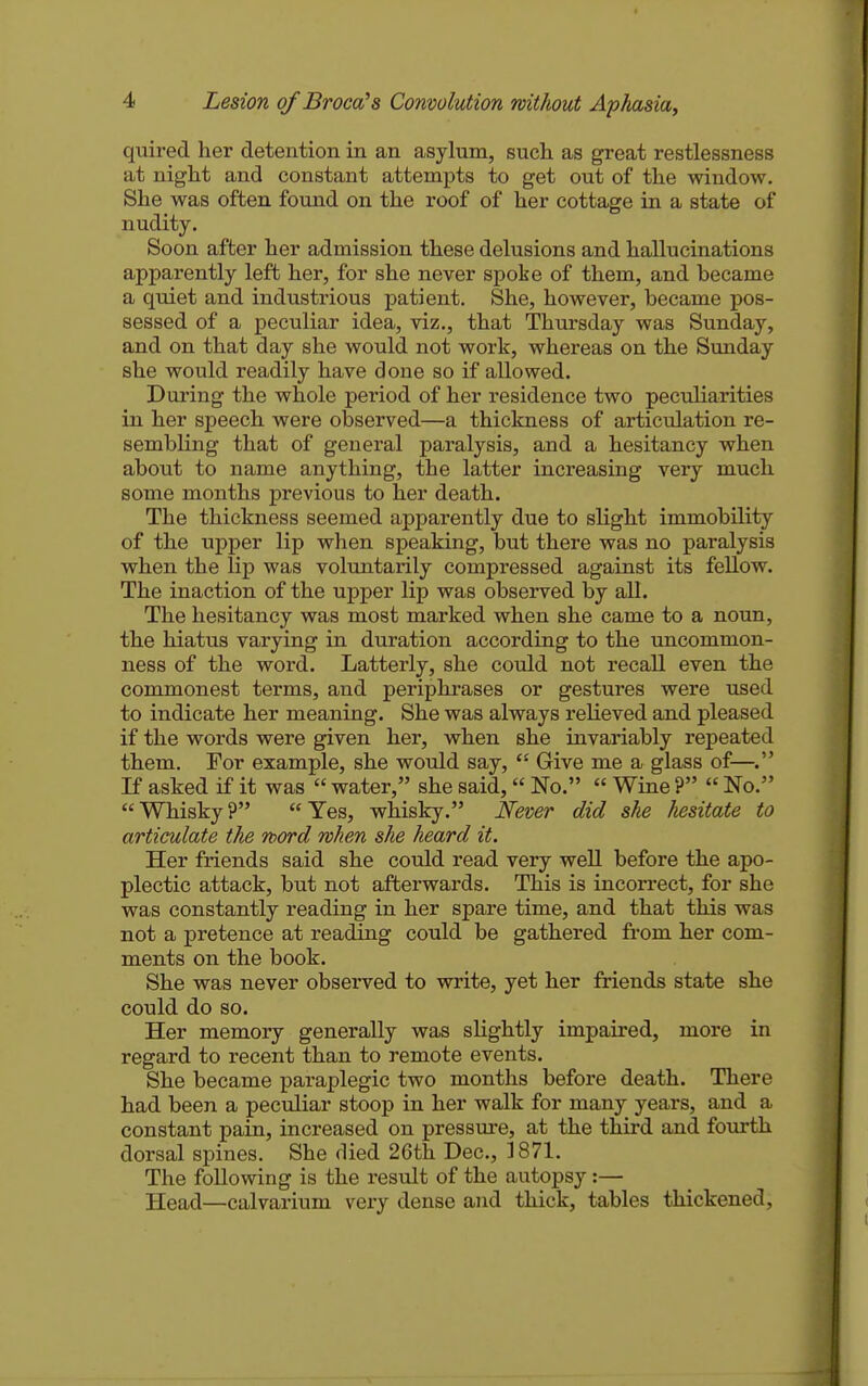 quired her detention in an asylum, such as great restlessness at night and constant attempts to get out of the window. She was often found on the roof of her cottage in a state of nudity. Soon after her admission these delusions and hallucinations apparently left her, for she never spoke of them, and became a quiet and industrious patient. She, however, became pos- sessed of a peculiar idea, viz., that Thursday was Sunday, and on that day she would not work, whereas on the Sunday she would readily have done so if allowed. During the whole period of her residence two peculiarities in her speech were observed—a thickness of articulation re- sembling that of general paralysis, and a hesitancy when about to name anything, the latter increasing very much some months previous to her death. The thickness seemed apparently due to slight immobility of the upper lip when speaking, but there was no paralysis when the lip was voluntarily compressed against its fellow. The inaction of the upper lip was observed by all. The hesitancy was most marked when she came to a noun, the hiatus varying in duration according to the uncommon- ness of the word. Latterly, she could not recall even the commonest terms, and periphrases or gestures were used to indicate her meaning. She was always relieved and pleased if the words were given her, when she invariably repeated them. For example, she would say,  Give me a glass of—. If asked if it was  water, she said, No.  Wine ?  No. Whisky? Yes, whisky. N'ever did she hesitate to articulate the word when she heard it. Her friends said she could read very well before the apo- plectic attack, but not afterwards. This is incorrect, for she was constantly reading in her spare time, and that this was not a pretence at reading could be gathered from her com- ments on the book. She was never observed to write, yet her friends state she could do so. Her memory generally was slightly impaired, more in regard to recent than to remote events. She became paraplegic two months before death. There had been a peculiar stoop in her walk for many years, and a constant pain, increased on pressm-e, at the third and fourth dorsal spines. She died 26tli Dec, 1871. The following is the result of the autopsy:— Head—calvarium very dense and thick, tables thickened,