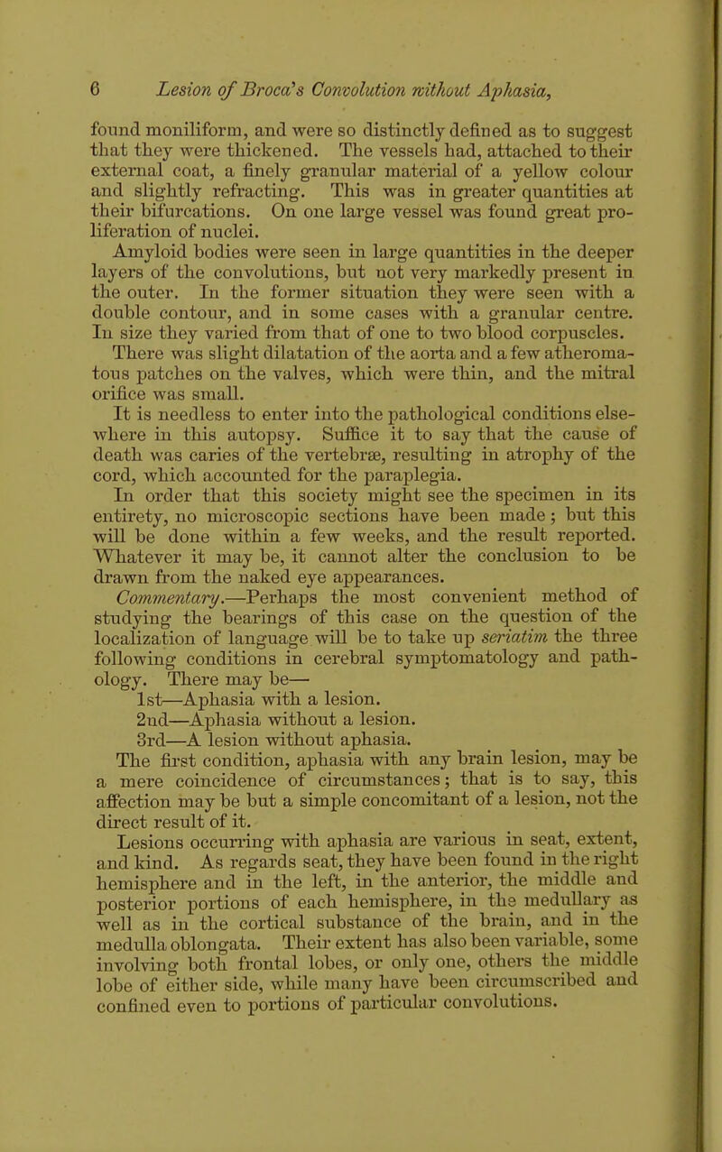 found moniliform, and were so distinctly defined as to suggest that they were thickened. The vessels had, attached to their external coat, a finely granular material of a yellow colour and slightly refracting. This was in greater quantities at their bifurcations. On one large vessel was found great pro- liferation of nuclei. Amyloid bodies were seen in large quantities in the deeper layers of the convolutions, but not very markedly present in the outer. In the former situation they were seen with a double contour, and in some cases with a granular centre. In size they varied from that of one to two blood corpuscles. There was slight dilatation of the aorta and a few atheroma- tous patches on the valves, which were thin, and the mitral orifice was small. It is needless to enter into the pathological conditions else- where in this autopsy. Suf&ce it to say that the cause of death was caries of the vertebrae, resulting in atrophy of the cord, which accounted for the paraplegia. In order that this society might see the specimen in its entirety, no microscopic sections have been made; but this wiU be done within a few weeks, and the result reported. Whatever it may be, it cannot alter the conclusion to be drawn from the naked eye appearances. Commentary.—Perhaps the most convenient method of studying the bearings of this case on the question of the localization of language will be to take up seriatim the three following conditions in cerebral symptomatology and path- ology. There may be— 1st—Aphasia with a lesion. 2nd—Aphasia without a lesion. 3rd—A lesion without aphasia. The first condition, aphasia with any brain lesion, may be a mere coincidence of circumstances; that is to say, this affection may be but a simple concomitant of a lesion, not the direct result of it. Lesions occurring with aphasia are vai'ious in seat, extent, and kind. As regards seat, they have been found in the right hemisphere and in the left, in the anterior, the middle and posterior portions of each hemisphere, in the medullary as well as in the cortical substance of the brain, and in the medulla oblongata. Their extent has also been variable, some involving both frontal lobes, or only one, others the middle lobe of either side, while many have been circumscribed and confined even to portions of particular convolutions.