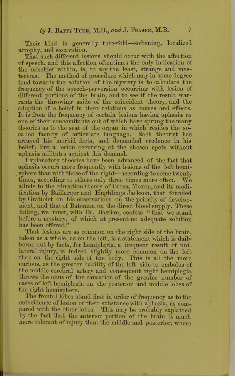 Their kind is generally threefold—softening, localized atrophy, and excavation. That such different lesions should occur with the affection of speech, and this affection oftentimes the only indication of the mischief within, is, to say the least, strange and mys- terious. The method of procedure which may in some degree tend towards the solution of the mystery is to calculate the frequency of the speech-perversion occurring with lesion of different portions of the brain, and to see if the result war- rants the throwing aside of the coincident theory, and the adoption of a belief in their relations as causes and effects. It is from the frequency of certain lesions having aphasia as one of their concomitants out of which have sprung the many theories as to the seat of the organ in which resides the so- caUed faculty of articulate language. Each theorist has arrayed his morbid facts, and demanded credence in his belief; but a lesion occurring at the chosen spots without aphasia militates against this demand. Explanatory theories have been advanced of the fact that aphasia occurs more frequently with lesions of the left hemi- sphere than with those of the right—according to some twenty times, according to others only thi*ee times more often. We allude to the education theory of Broca, Moxon, and its modi- fication by Baillarger and Hughlings Jackson, that founded by Gratiolet on his observations on the priority of develop- ment, and that of Bateman on the direct blood supply. These failing, we must, with Dr. Bastian, confess that We stand before a mystery, of which at present no adequate solutioii has been offered. That lesions are as common on the right side of the brain, taken as a whole, as on the left, is a statement which is daily borne out by facts, for hemiplegia, a frequent result of uni- lateral injury, is indeed slightly more common on the left than on the right side of the body. This is all the more curious, as the gi-eater liability of the left side to embolus of the middle cerebral artery and consequent right hemiplegia throws the onus of the causation of the greater number of cases of left hemiplegia on the posterior and middle lobes of the right hemisphere. The frontal lobes stand first in order of frequency as to the coincidence of lesion of their substance with aphasia, as com- pared with the other lobes. This may be probably explained by the fact that the anterior portion of the brain is much more tolerant of injury than the middle and posterior, where