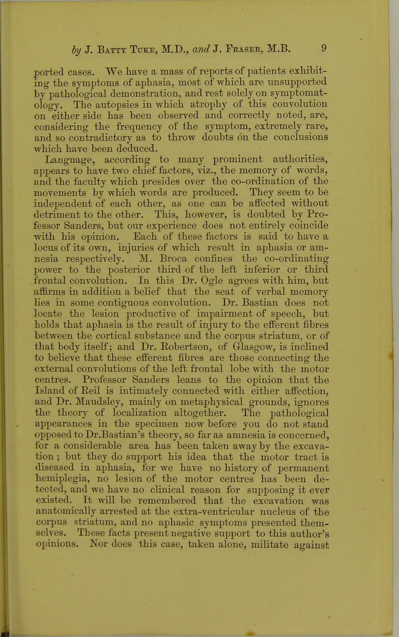 ported cases. We have a mass of reports of patients exhibit- ing the symptoms of aphasia, most of which are unsupported by pathological demonstration, and rest solely on symptomat- ology. The autopsies in which atrophy of this convolution on either side has been observed and correctly noted, are, considering the frequency of the symptom, extremely rare, and so contradictory as to throw doubts on the conclusions which have been deduced. Language, according to many prominent authorities, appears to have two chief factors, viz., the memory of words, and the faculty which presides over the co-ordination of the movements by which words are produced. They seem to be independent of each other, as one can be affected without detriment to the other. This, however, is doubted by Pro- fessor Sanders, but our experience does not entirely coincide with his opinion. Each of these factors is said to have a locus of its own, injuries of which result in aphasia or am- nesia respectively. M. Broca confines the co-ordinating power to the posterior third of the left inferior or third frontal convolution. In this Dr. Ogle agrees with him, but affirms in addition a belief that the seat of verbal memory lies in some contiguous convolution. Dr. Bastian does not locate the lesion productive of impairment of speech, but holds that aphasia is the result of injury to the efferent fibres between the cortical substance and the corpus striatum, or of that body itself; and Dr. Robertson, of Glasgow, is inclined to believe that these efferent fibres are those connecting the exteiTial convolutions of the left frontal lobe with the motor centres. Professor Sanders leans to the opinion that the Island of Eeil is intimately connected with either affection, and Dr. Maudsley, mainly on metaphj'sical grounds, ignores the theory of localization altogether. The pathological appearances in the specimen now before you do not stand opposed to Dr.Bastian's theory, so far as amnesia is concerned, for a considerable area has been taken away by the excava- tion ; but they do support his idea that the motor tract is diseased in aphasia, for we have no history of permanent hemiplegia, no lesion of the motor centres has been de- tected, and we have no clinical reason for supposing it ever existed. It will be remembered that the excavation was anatomically arrested at the extra-ventricular nucleus of the corpus striatum, and no aphasic symptoms presented them- selves. These facts present negative sujjport to this author's opinions. Nor does this case, taken alone, militate against