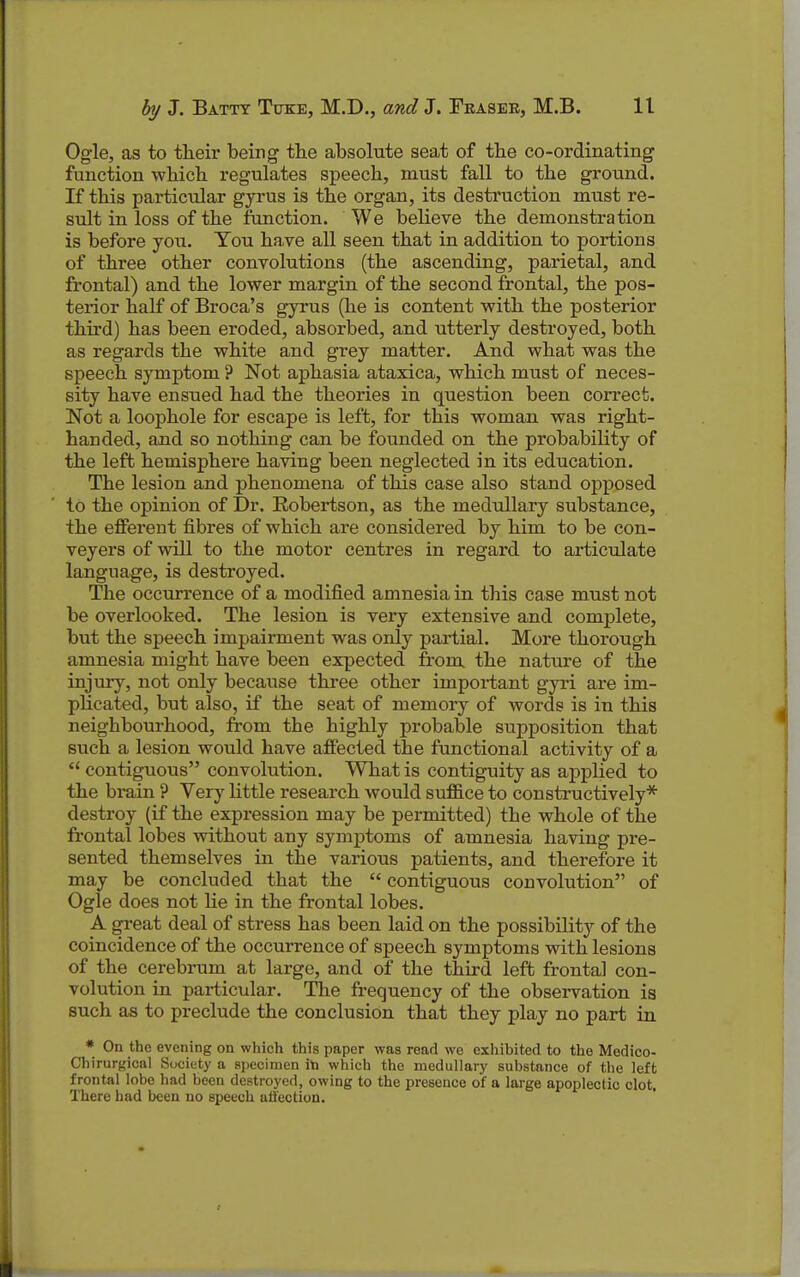 Ogle, as to their being the absolute seat of the co-ordinating function which regulates speech, must fall to the ground. If this particular gyrus is the organ, its destruction must re- sult in loss of the ftmction. We believe the demonstration is before you. You have all seen that in addition to portions of three other convolutions (the ascending, parietal, and frontal) and the lower margin of the second frontal, the pos- terior half of Broca's gyrus (he is content with the posterior third) has been eroded, absorbed, and utterly destroyed, both as regards the white and grey matter. And what was the speech symptom ? Not aphasia ataxica, which must of neces- sity have ensued had the theories in question been correct. Not a loophole for escape is left, for this woman was right- handed, and so nothing can be founded on the probability of the left hemisphere having been neglected in its education. The lesion and phenomena of this case also stand opposed to the opinion of Dr. Robertson, as the medullary substance, the efferent fibres of which are considered by him to be con- veyers of will to the motor centres in regard to articulate language, is destroyed. The occurrence of a modified amnesia in this case must not be overlooked. The lesion is very extensive and complete, but the speech impairment was only partial. More thorough amnesia might have been expected from the nature of the injury, not only because three other important gyri are im- plicated, but also, if the seat of memory of words is in this neighbourhood, from the highly probable supposition that such a lesion would have affected the functional activity of a  contiguous convolution. What is contiguity as applied to the brain ? Very Uttle research would suffice to constructively* destroy (if the expression may be permitted) the whole of the frontal lobes without any symptoms of amnesia having pre- sented themselves in the various patients, and therefore it may be concluded that the  contiguous convolution of Ogle does not lie in the frontal lobes. A great deal of stress has been laid on the possibility of the coincidence of the occurrence of speech symptoms with lesions of the cerebrum at large, and of the third left frontal con- volution in particular. The frequency of the observation is such as to preclude the conclusion that they play no part in * On the evening on which this paper was read we exhibited to the Medico- Chirurgical Society a 8i)ecimen iti which the medullary substance of the left frontal lobe had been destroyed, owing to the presence of a large apoplectic clot. There had been no speech all'ection.