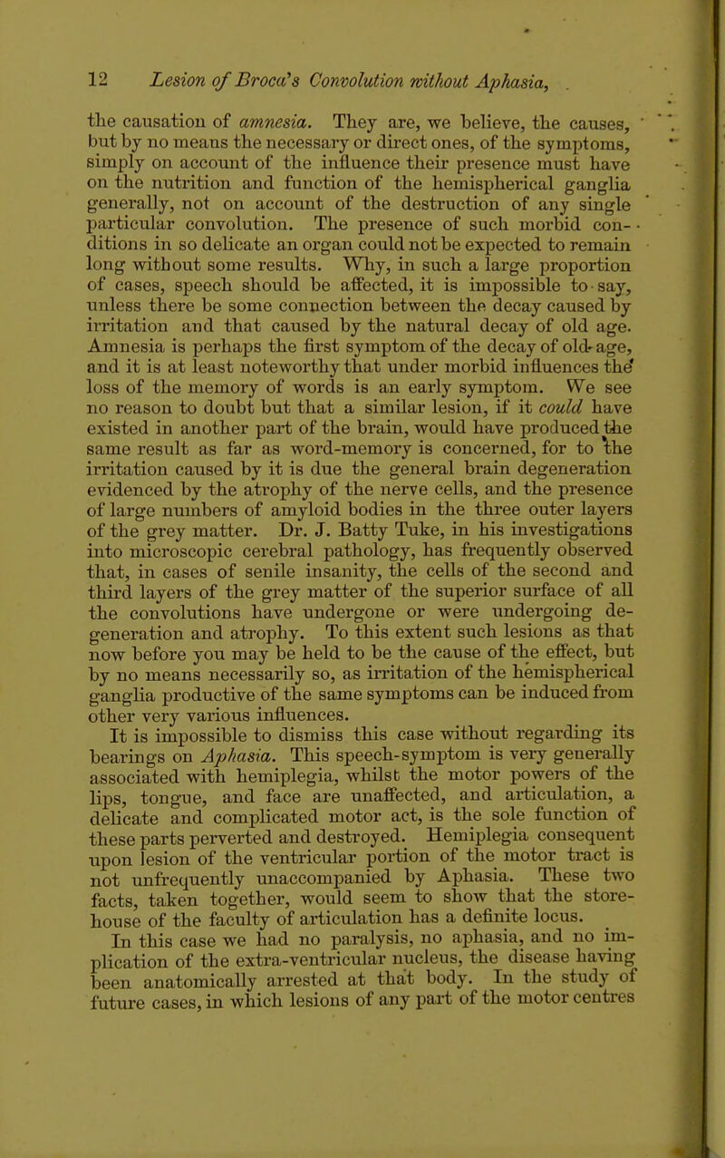 the caxisatiou of amnesia. They are, we believe, the causes, ' but by no means the necessary or direct ones, of the symptoms, simply on account of the influence their presence must have on the nutrition and function of the hemispherical ganglia generally, not on account of the destruction of any single particular convolution. The presence of such morbid con- • dition s in so delicate an organ could not be expected to remain long vsrithout some results. Why, in such a large proportion of cases, speech should be affected, it is impossible to ■ say, unless there be some connection between the decay caused by irritation and that caused by the natural decay of old age. Amnesia is perhaps the first symptom of the decay of old-age, and it is at least noteworthy that under morbid influences the* loss of the memory of words is an early symptom. We see no reason to doubt but that a similar lesion, if it could have existed in another part of the brain, would have produced tiie same result as far as word-memory is concerned, for to \he irritation caused by it is due the general brain degeneration evidenced by the atrophy of the nerve cells, and the pi-esence of large numbers of amyloid bodies in the three outer layers of the grey matter. Dr. J. Batty Tuke, in his investigations into microscopic cerebral pathology, has frequently observed that, in cases of senile insanity, the cells of the second and third layers of the grey matter of the superior surface of all the convolutions have undergone or were undergoing de- generation and atrophy. To this extent such lesions as that now before you may be held to be the cause of the effect, but by no means necessarily so, as irritation of the hemispherical ganglia productive of the same symptoms can be induced from other very various influences. It is impossible to dismiss this case without regarding its bearings on Aphasia. This speech-symptom is very generally associated with hemiplegia, whilst the motor powers of the lips, tongue, and face are unaffected, and articulation, a delicate and complicated motor act, is the sole function of these parts perverted and destroyed. Hemiplegia consequent upon lesion of the ventricular poi-tion of the motor tract is not unfrequently unaccompanied by Aphasia. These two facts, taken together, would seem to show that the store- house of the faculty of articulation has a definite locus. In this case we had no paralysis, no aphasia, and no im- plication of the extra-ventricular nucleus, the disease having been anatomically arrested at that body. In the study of future cases, in which lesions of any pai-t of the motor centres