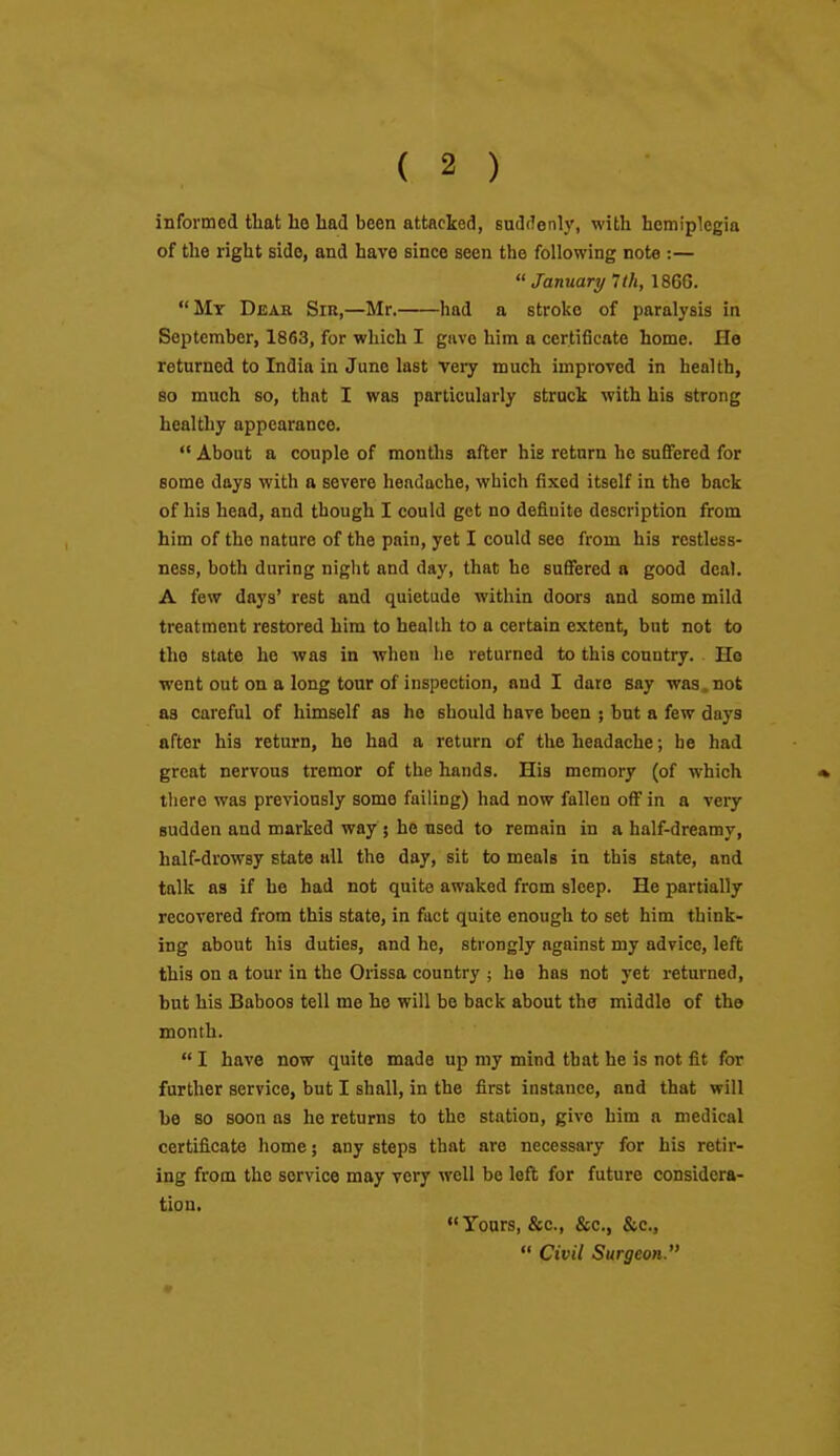 informed that ho had been attacked, suddenly, with hemiplegia of the right side, and have since seen the following note :— January 7 th, 186G. Mr Dear Sir,—Mr. had a stroke of paralysis in September, 1863, for which I gave him a certificate home. He returned to India in June last very much improved in health, so much so, that I was particularly struck with his strong healthy appearance.  About a couple of montlis after his return he sufiFered for some days with a severe headache, which fixed itself in the back of his head, and though I could get no defiuite description from him of the nature of the pain, yet I could see from his restless- ness, both during night and day, that he suffered a good deal. A few days' rest and quietude within doors and some mild treatment restored him to health to a certain extent, but not to the state he was in when he returned to this country. Ho went out on a long tour of inspection, and I dare say was , not as careful of himself as he should have been ; but a few days after his return, he had a return of the headache; be had great nervous tremor of the hands. His memory (of which there was previously some failing) had now fallen off in a very sudden and marked way ; he used to remain in a half-dreamy, half-drowsy state all the day, sit to meals in this state, and talk as if he had not quite awaked from sleep. He partially recovered from this state, in fact quite enough to set him think- ing about his duties, and he, strongly against my advice, left this on a tour in the Orissa country ; he has not yet returned, but his Baboos tell me he will be back about the middle of the month.  I have now quite made up my mind that he is not fit for further service, but I shall, in the first instance, and that will he so soon as he returns to the station, give him a medical certificate home; any steps that are necessary for his retir- ing from the service may very well be left for future considera- tion. Yours, &c., &c., &c.,  Civil Surgeon.