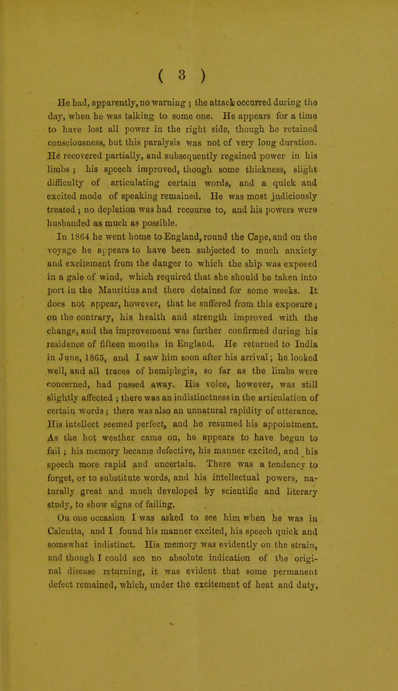 He had, apparently, no wnming } the attack occurred during tho day, when he was talking to some one. He appears for a time to have lost all power in the right side, though he retained consciousness, but this paralysis was not of very long duration. He recovered partially, and subsequently regained power in his limbs ; his speech improved, though some thickness, slight diflBculty of articulating certain words, and a quick and excited mode of speaking remained. Ho was most judiciously treated ; no depletion was had recourse to, and his powers were husbanded as much as possible. In 1864 he went home to England, round the Cape, and on the voyage he appears to have been subjected to much anxiety and excitement from the danger to which the ship was exposed in a gale of wind, which required that she should be taken into port in the Mauritius and there detained for some weeks. It does not appear, however, that he suffered from this exposure; on the contrary, his health and strength improved with the change, and the improvement was farther confirmed during his residence of fifteen months in England. He returned to India in June, 1865, and I saw him soon after his arrival; he looked well, and all traces of hemiplegio, so far as the limbs were concerned, had passed away. His voice, however, was still slightly affected ; there was an indistinctness in tho articulation of certain words; there was also an unnatural rapidity of utterance. His intellect seemed perfect, and he resumed his appointment. As the hot weather came on, he appears to have begun to fail ; his memory became defective, his manner excited, and his speech more rapid and uncertain. There was a tendency to forget, or to substitute words, and his intellectual powers, na- turally great and much developed by scientific and literary study, to show signs of failing. On one occasion I was asked to see him when he was in Calcutta, and I found his manner excited, his speech quick and somewhat indistinct. His memory was evidently on the strain, and though I could see no absolute indication of the origi- nal disease returning, it was evident that some permanent defect remained, which, under the excitement of heat and duty.