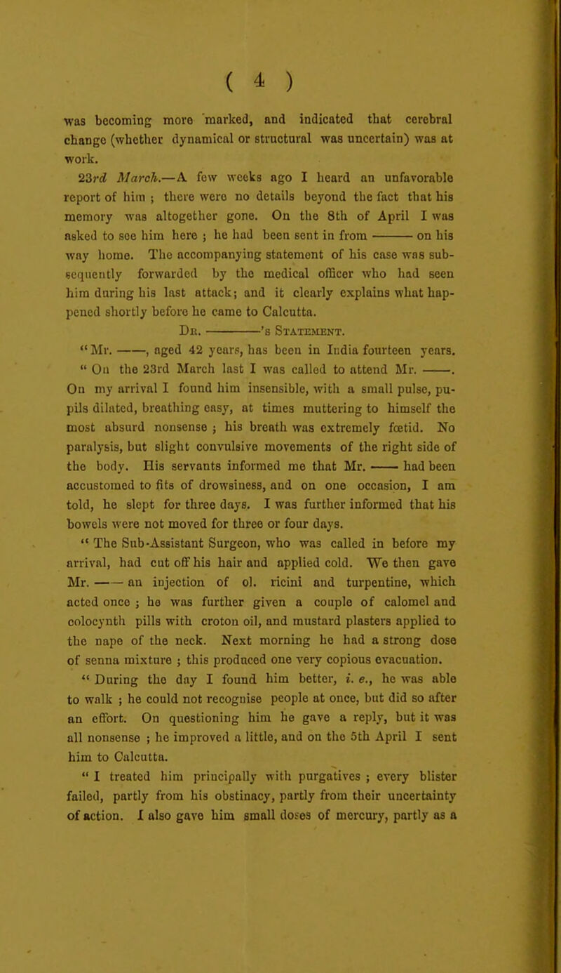 was becoming more marked, and indicated that cerebral change (whether dynamical or structural was uncertain) was at work. 23ri March.—A few weeks ago I heard an unfavorable report of him ; there were no details beyond the fact that his memory was altogether gone. On the 8th of April I was asked to see him here j he liad been sent in from on his way home. The accompanying statement of his case was sub- sequently forwarded by the medical officer who had seen him during his last attack; and it clearly explains what hap- pened shortly before he came to Calcutta. Dn. 's Statement.  Mr. , nged 42 years, has been in India fourteen years.  On the 23rd March last I was called to attend Mr. . On my arrival I found him insensible, with a small pulse, pu- pils dilated, breathing easy, at times muttering to himself the most absurd nonsense j his breath was extremely foetid. No paralysis, but slight convulsive movements of the right side of the body. His servants informed me that Mr. had been accustomed to fits of drowsiness, and on one occasion, I am told, he slept for three days. I was further informed that his bowels were not moved for three or four days. '* The Sub-Assistant Surgeon, who was called in before my arrival, had cut off his hair and applied cold. We then gave Mr. an injection of ol. ricini and turpentine, which acted once j he was further given a couple of calomel and colocynth pills with croton oil, and mustard plasters applied to the nape of the neck. Next morning ho had a strong dose of senna mixture ; this produced one very copious evacuation.  During the day I found him better, i. e., he was able to walk ; he could not recognise people at once, but did so after an effort. On questioning him he gave a reply, but it was all nonsense ; he improved a little, and on the 5th April I sent him to Calcutta.  I treated him principally with purgatives ; every blister failed, partly from his obstinacy, partly from their uncertainty of action. I also gave him small dofes of mercury, partly as a
