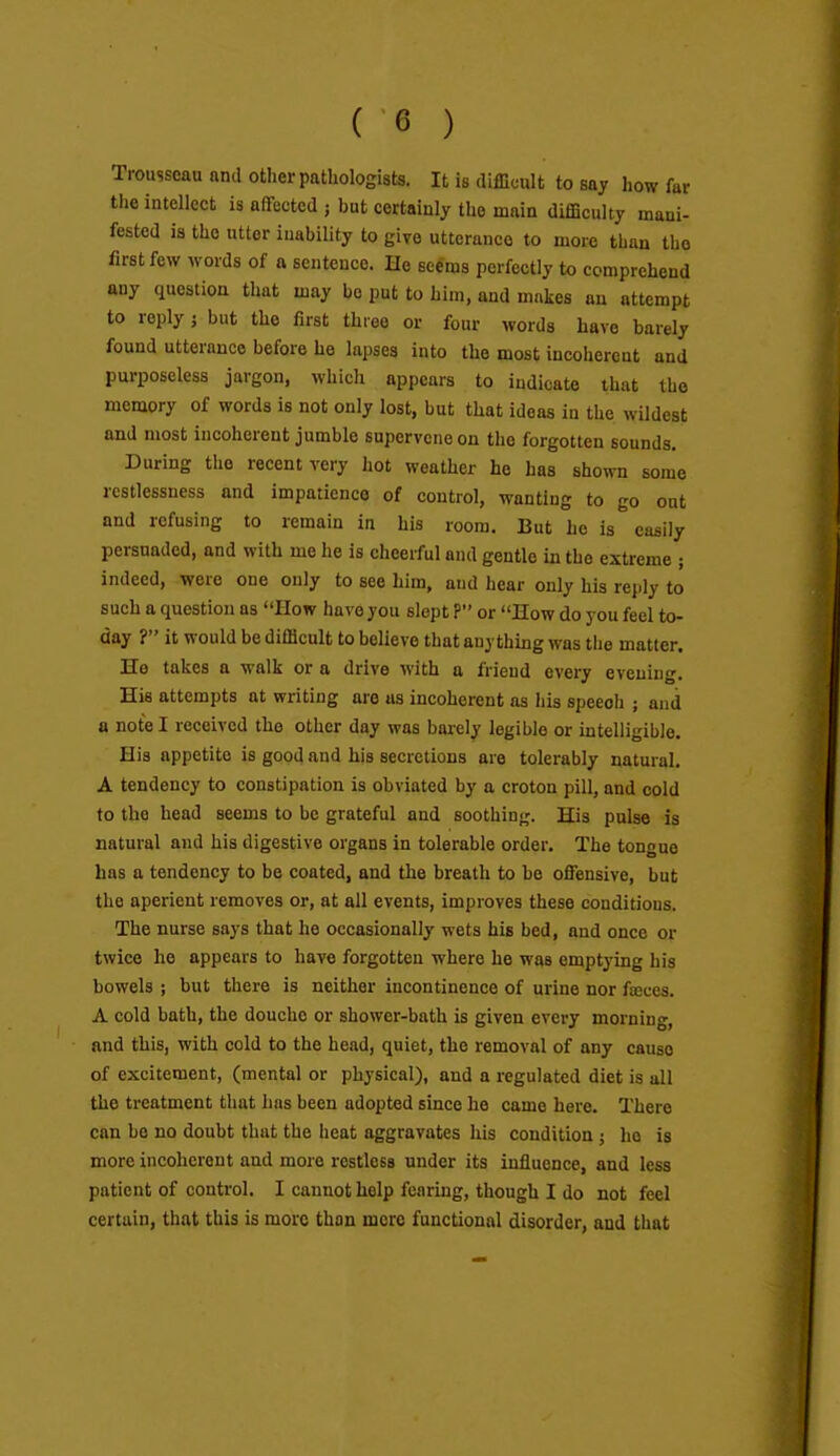 Trousseau and other pathologists. It is difficult to say how far the intellect is aflfected ; but certainly the main difficulty mani- fested ia the uttor inability to give utterance to more than the first few words of a sentence. He seems perfectly to comprehend any question that may bo put to him, and makes an attempt to reply j but the first three or four words have barely found utterance before he lapses into the most incoliercnt and purposeless jargon, which appears to indicate that iho memory of words is not only lost, but that ideas in the wildest and most incoherent jumble supervene on the forgotten sounds. During the recent very hot weather he has shown some restlessness and impatience of control, wanting to go out and refusing to remain in his room. But he is easily persuaded, and with me he is cheerful and gentle in the extreme ; indeed, were one only to see him, and hear only his reply to such a question as How have you slept ? or How do you feel to- day ? it would be difficult to believe that anything was tiie matter. Ho takes a walk or a drive with a friend every evening. His attempts at writing are as incoherent as his speech ; and a note I received the other day was barely legible or intelligible. His appetite is good and his secretions are tolerably natural. A tendency to constipation is obviated by a croton pill, and cold to the head seems to be grateful and soothing. His pulse is natural and his digestive organs in tolerable order. The tongue has a tendency to be coated, and the breath to be offensive, but the aperient removes or, at all events, improves these conditions. The nurse says that he occasionally wets his bed, and once or twice he appears to have forgotten where he was emptying his bowels ; but there is neither incontinence of urine nor fajces. A cold bath, the douche or shower-bath is given every morning, and this, with cold to the head, quiet, the removal of any cause of excitement, (mental or physical), and a regulated diet is all the treatment that has been adopted since he came here. There can be no doubt that the heat aggravates his condition; ho is more incoherent and more restless under its influence, and less patient of control. I cannot help fearing, though I do not feel certain, that this is more than mere functional disorder, aud that