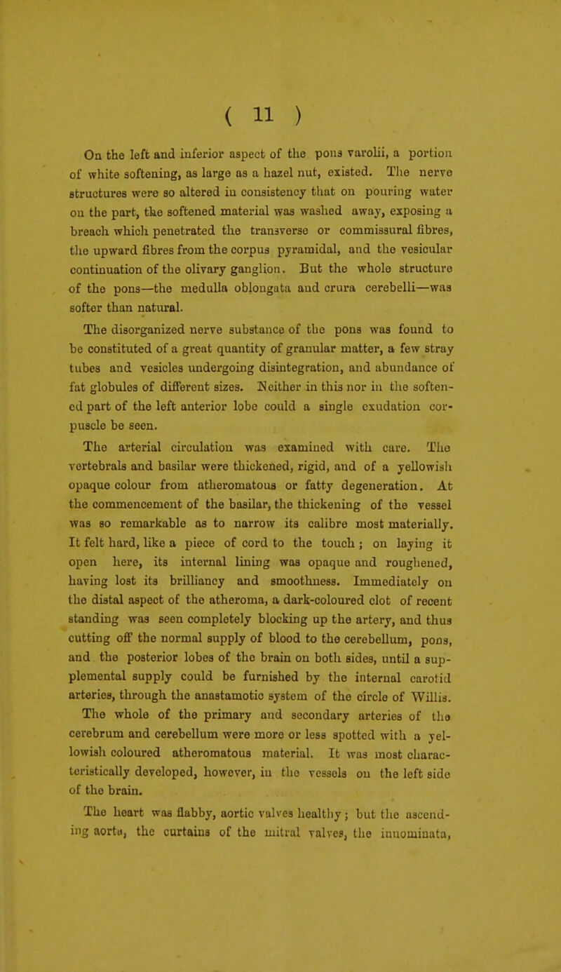 On the left and inferior aspect of the pons varolii, a portion of white softening, as large as a hazel nut, existed. The nerve structures were so altered in consistency that on pouring water on the part, the softened material was washed away, exposing a breach which penetrated the transverse or commissural fibres, tlie upward fibres from the corpus pyramidal, and the vesicular continuation of the olivary ganglion. But the whole structure of the pons—the medulla oblongata and crura cerebelli—was softer than natural. The disorganized nerve substance of the pons was found to be constituted of a great quantity of granular matter, a few stray tubes and vesicles undergoing disintegration, and abundance of fat globules of difierent sizes. K either in this nor in the soften- ed part of the left anterior lobe could a single exudation cor- puscle be seen. The arterial circulation was examined with care. The vertebrals and basilar were thickened, rigid, and of a yellowish opaque colour from atheromatous or fatty degeneration. At the commencement of the basilar, the thickening of the vessel was so remarkable as to narrow its calibre most materially. It felt hard, like a piece of cord to the touch ; on laying it open here, its internal lining was opaque and roughened, having lost its brilliancy and smoothness. Immediately on the distal aspect of the atheroma, a dark-coloured clot of recent standing was seen completely blocking up the artery, and thus cutting ofi the normal supply of blood to the cerebellum, pons, and the posterior lobes of the brain on both sides, until a sup- plemental supply could be furnished by the internal carotid arteries, through the anastamotio system of the circle of Willis. The whole of the primary and secondary arteries of the cerebrum and cerebellum were more or less spotted with a yel- lowish coloured atheromatous material. It was most charac- teristically developed, however, iu the vessels on the left side of the brain. The heart was flabby, aortic valves healthy; but the ascend- ing aortti, the curtains of the mitral valves, the inuominata,