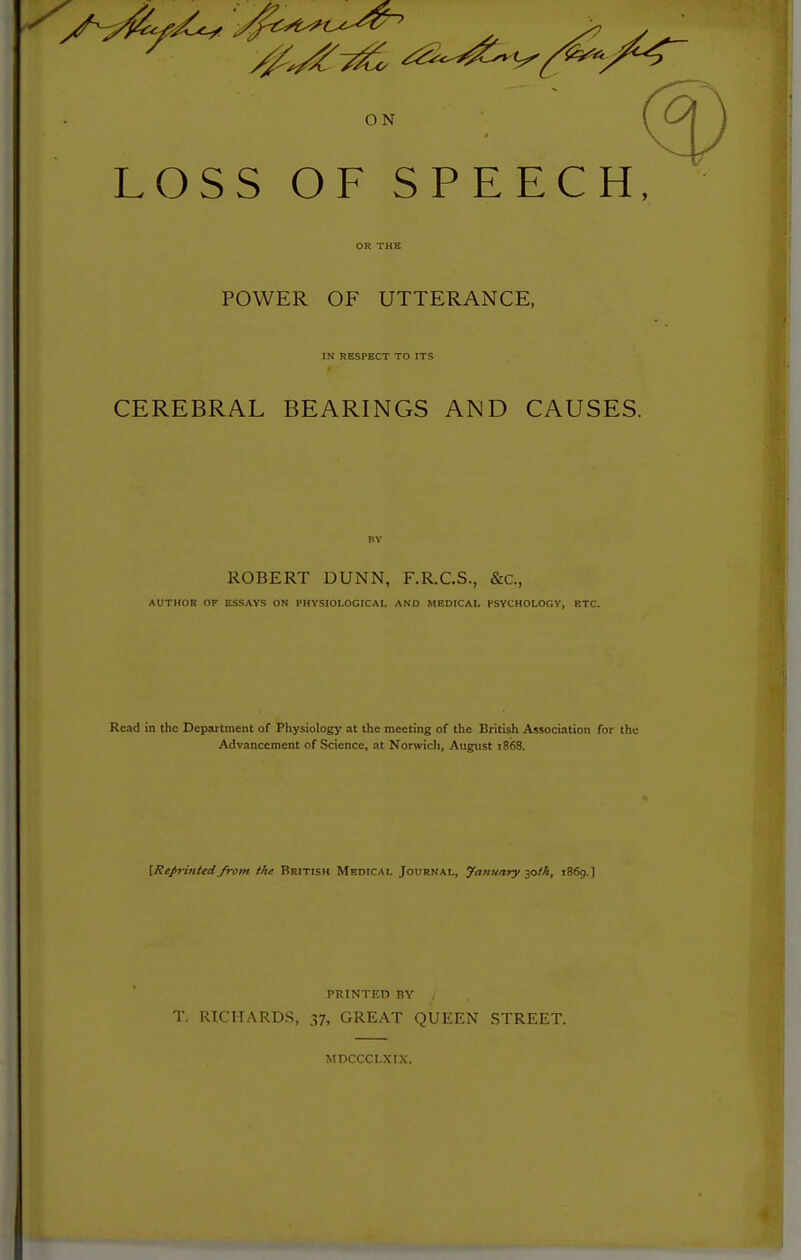 ^ ^^^^^^ ON LOSS OF SPEECH, OR THE POWER OF UTTERANCE, IN RESPECT TO ITS CEREBRAL BEARINGS AND CAUSES. BY ROBERT DUNN, F.R.C.S., &c., AUTHOR OF ESSAYS ON PHYSIOLOGICAL AND MEDICAL PSYCHOLOGV, ETC. Read in the Department of Physiology at the meeting of the British Association for the Advancement of Science, at Norwicli, August 1868. [Reprinted from ike British Medical Journal, yanuary 30M, 1869.] PRINTED BY T. RICHARDS, 37, GREAT QUEEN STREET. MDCCCLXIX.