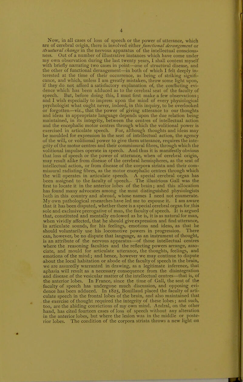 Now, in all cases of loss of speech or the power of utterance, which are of cerebral origin, there is involved €\\)\<ix functional derangement or sttuetural change in the nervous apparatus of the intellectual conscious- ness. Out of a number of illustrative instances which have come under niy own observation during the last twenty years, I shall content myself with briefly narrating two cases in point—one of structural disease, and the other of functional derangement—in both of which I felt deeply in- terested at the time of their occurrence, as being of striking signifi- cance, and which, unless I am greatly mistaken, throw some light upon, if they do not afford a satisfactory explanation of, the conflicting evi- dence which has been adduced as to the cerebral seat of the faculty of speech. But, before doing this, I must first make a few observations; and I wish especially to impress upon the mind of every physiological psychologist what ought never, indeed, in this inquiry, to be overlooked or forgotten—viz., that the power of giving utterance to our thoughts and ideas in appropriate language depends upon the due relation being maintained, in its integi'ity, between the centres of intellectual action and the enceplialic motor centres through which the volitional power is exercised in articulate speech. For, although thoughts and ideas may be moulded for expression in the seat of intellectual action, the agency of the will, or volitional power to give them utterance, requires the inte- grity of the motor centres and their commissural fibres, through which the volitional impulses operate in speech. And thus it is manifestly obvious tliat loss of speech or the power of utterance, when of cerebral origin, may result alike from disease of the cerebral hemispheres, as the seat of intellectual action, or from disease of the corpora striata and their com- missural radiating fibres, as the motor encephalic centres through which the will operates in articulate speech. A special cerebral organ has been assigned to the faculty of speech.- The illustrious Gall was the first to locate it in the anterior lobes of the brain; and this allocation has found many advocates among the most distinguished physiologists both in this country and abroad, whose names I need not enumerate. My own pathological researches have led me to espouse it. I am aware that it has been disputed, whether there is a special cerebral organ for ,this sole and exclusive prerogative of man, the faculty of speech. It is argued that, constituted and mentally endowed as he is, it is as natural for man, when vividly affected, that he should give expression and find utterance, in articulate sounds, for his feelings, emotions and ideas, as that he should voluntarily use his locomotive powers in progression. There can, however, be no dispute that language, as an instrument of thought, is an attribute of the nervous apparatus—of those intellectual centres where the reasoning faculties and the reflecting powers arrange, asso- ciate, and mould for articulate utterance, the thoughts, feelings, and emotions of the mind; and hence, however we may continue to dispute about the local habitation or abode of the faculty of speech in the brain, we are assuredly warranted in drawing, as a legitimate inference, that aphasia will result as a necessary consequence from the disintegration and disease of the vesicular matter of the intellectual centres—that is, of the anterior lobes. In France, since the time of Gall, the seat of the faculty of speech has undergone much discussion, and opposing evi- dence has been adduced. In 1825, Bouillaud placed the faculty of arti- culate speech in the frontal lobes of the brain, and also maintained that the exercise of thought required the integrity of these lobes; and such, too, arc the abiding convictions of my own mind. Andral, on the other hand, has cited fourteen cases of loss of speech without any alteration in the anterior lobes, but where the lesion w.as in the middle or poste- rior lobes. The condition of the corpora striata throws a new light on