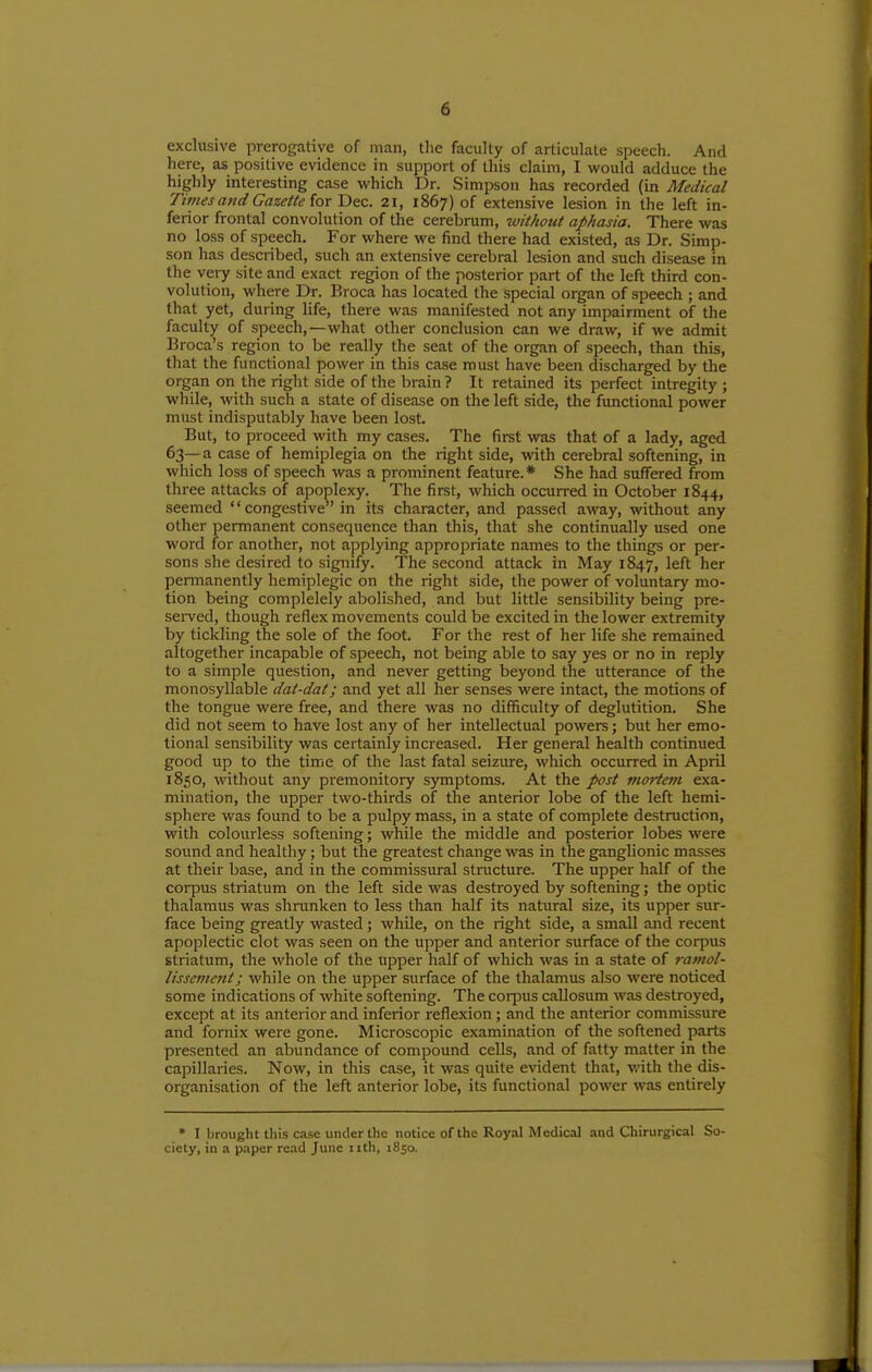 exclusive prerogative of man, the faculty of articulate speech. And here, as positive evidence in support of this claim, I would adduce the highly interesting case which Dr. Simpson has recorded (in Medical Times and Gazette iox Dec. 21, 1867) of extensive lesion in the left in- ferior frontal convolution of the cerebrum, zvithout aphasia. There was no loss of speech. For where we find there had existed, as Dr. Simp- son has described, such an extensive cerebral lesion and such disease in the very site and exact region of the posterior part of the left third con- volution, where Dr. Broca has located the special organ of speech ; and that yet, during life, there was manifested not any impairment of the faculty of speech,—what other conclusion can we draw, if we admit Broca's region to be really the seat of the organ of speech, than this, that the functional power in this case roust have been discharged by the organ on the right side of the brain ? It retained its perfect intregity ; while, with such a state of disease on the left side, the functional power must indisputably have been lost. But, to proceed with my cases. The first was that of a lady, aged 63— a case of hemiplegia on the right side, with cerebral softening, in which loss of speech was a prominent feature.* She had suffered from three attacks of apoplexy. The first, which occurred in October 1844, seemed '' congestive in its character, and passed away, without any other permanent consequence than this, that she continually used one word for another, not a]5plying appropriate names to the things or per- sons she desired to signify. The second attack in May 1847, left her permanently liemiplegic on the right side, the power of voluntary mo- tion being complelely abolished, and but little sensibility being pre- sei-ved, though reflex movements could be excited in the lower extremity by tickling the sole of the foot. For the rest of her life she remained altogether incapable of speech, not being able to say yes or no in reply to a simple question, and never getting beyond the utterance of the monosyllable dat-dat; and yet all her senses were intact, the motions of the tongue were free, and there was no difficulty of deglutition. She did not seem to have lost any of her intellectual powers; but her emo- tional sensibility was certainly increased. Her general health continued good up to the time of the last fatal seizure, which occurred in April 1850, without any pi-emonitory symptoms. At the post mortem exa- mination, the upper two-thirds of the anterior lobe of the left hemi- sphere was found to be a pulpy mass, in a state of complete destruction, with colourless softening; while the middle and posterior lobes were sound and healthy; but the greatest change was in the ganglionic masses at their base, and in the commissural structure. The upper half of the corpus striatum on the left side was destroyed by softening; the optic thalamus was shnmken to less than half its natural size, its upper sur- face being greatly wasted; while, on the right side, a small and recent apoplectic clot was seen on the upper and anterior surface of the corpus striatum, the whole of the upper half of which was in a state of rarnol- lisscvient; while on the upper surface of the thalamus also were noticed some indications of white softening. The corpus callosum was destroyed, except at its anterior and inferior reflexion; and the anterior commissure and fornix were gone. Microscopic examination of the softened parts presented an abundance of compound cells, and of fatty matter in the capillaries. Now, in this case, it was quite evident that, v.'ith the dis- organisation of the left anterior lobe, its functional power was entirely • I brought this case under the notice of the Royal Medical and Chirurgical So- ciety, in a paper re.ad June iith, 1850.