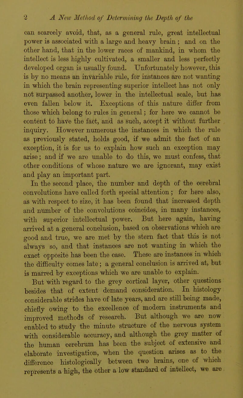 can scarcely avoid, that, as a general rule, great intellectual power is associated with a large and heavy brain ; and on the other hand, that in the lower races of mankind, in whom the intellect is less highly cultivated, a smaller and less perfectly developed organ is usually found. Unfortunately however, this is by no means an invaiiable rule, for instances are not wanting in which the brain representing superior intellect has not only not surpassed another, lower in the intellectual scale, but has even fallen below it. Exceptions of this natui-e differ fit'om those which belong to rules in general; for here we cannot be content to have the fact, and as such, accept it without further inquiry. However numerous the instances in which the rule as previously stated, holds good, if we admit the fact of an exception, it is for us to explain how such an exception may arise; and if we are unable to do this, we must confess, that other conditions of whose nature we are ignorant, may exist and play an important part. In the second place, the number and depth of the cerebral convolutions have called forth special attention ; for here also, as with respect to size, it has been found that increased depth and number of the convolutions coincides, in many instances, vnth superior intellectual power. But here again, having arrived at a general conclusion, based on observations which are good and true, we are met by the stern fact that this is not always so, and that instances are not wanting in which the exact opposite has been the case. These are instances in which the difficulty comes late; a general conclusion is arrived at, but is marred by exceptions which we are unable to explain. But with regard to the grey cortical layer, other questions besides that of extent demand consideration. In histology considerable strides have of late years, and are still being made, chiefly owing to the excellence of modem insti'uments and improved methods of research. But although we are now enabled to study the minute stmcture of the nervous system with considerable accuracy, and although the grey matter of the human cerebrum has been the subject of extensive and elaborate investigation, when the question arises as to the difference histologically between two brains, one of which represents a high, the other a low standard of intellect, we are