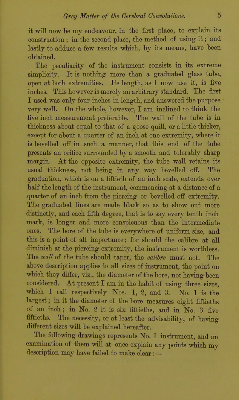 I Grey Matter of the Cerebral Convolutions. 6 it will now be my endeavour, in the first place, to explain its construction ; in the second place, the method of using it; and lastly to adduce a few results which, by its means, have been obtained. The peculiarity of the instrument consists in its extreme simpKcity. It is nothing more than a graduated glass tube, open at both extremities. Its length, as I now use it, is five inches. This however is merely an arbitrary standard. The first I used was only four inches in length, and answered the purpose very well. On the whole, however, I am inclined to think the five inch measurement preferable. The wall of the tube is in thickness about equal to that of a goose quill, or a little thicker, except for about a quarter of an inch at one extremity, where it is bevelled oflP in such a manner, that this end of the tube presents an orifice surrounded by a smooth and tolerably sharp margin. At the opposite extremity, the tube waU retains its usual thickness, not being in any way bevelled off. The graduation, which is on a fiftieth of an inch scale, extends over half the length of the instrument, commencing at a distance of a quarter of an inch from the piercing or bevelled off extremity. The graduated lines are made black so as to show out more distinctly, and each fifth degree, that is to say every tenth inch mark, is longer and more conspicuous than the intermediate ones. The bore of the tube is everywhere of uniform size, and this is a point of all importance; for should the calibre at all diminish at the piercing extremity, the instrument is worthless. The wall of the tube should taper, the calibre must not. The above description applies to all sizes of instrument, the point on which they differ, viz., the diameter of the bore, not having been considered. At present I am in the habit of using three sizes, which I call respectively Nos. 1, 2, and 3. No. 1 is the largest; in it the diameter of tlie bore measures eight fiftieths of an inch; in No. 2 it is six fiftieths, and in No. 3 five fiftieths. The necessity, or at least the advisability, of having different sizes will be explained hereafter. The following drawings represents No. 1 instrument, and an examination of them wUl at once explain any points which my description may have failed to make clear :—