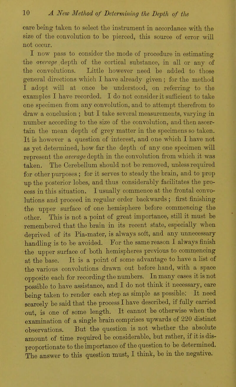care being taken to select the instrument in accordance with the size of the convolution to be pierced, this source of error will not occur. I now pass to consider the mode of procedure in estimating the average , depth of the cortical substance, in all or any of the convolutions. Little however need be added to those general directions which I have already given; for the method I adopt will at once be understood, on referring to the examples I have recorded. I do not consider it sufficient to take one specimen from any convolution, and to attempt therefrom to draw a conclusion ; but I take several measurements, varying in number according to the size of the convolution, and then ascer- tain the mean depth of grey matter in the specimens so taken. It is however a question of interest, and one which I have not as yet determined, how far the depth of any one specimen wiU represent the average depth in the convolution from which it was taken. The Cerebellum should not be removed, unless required for other purposes ; for it serves to steady the brain, and to prop up the posterior lobes, and thus considerably facilitates the pro- cess in this situation. I usually commence at the frontal convo- lutions and proceed in regular order backwards ; fii-st finishing the upper surface of one hemisphere before commencing the other. This is not a point of great importance, still it must be remembered that the brain in its recent state, especially when deprived of its Pia-mater, is always soft, and any unnecessary handling is to be avoided. For the same reason I always finish the upper surface of both hemispheres previous to commencing at the base. It is a point of some advantage to have a list of the various convolutions drawn out before hand, with a space opposite each for recording the numbers. In many cases it is not possible to have assistance, and I do not think it necessary, care being taken to render each step as simple as possible; It need scarcely be said that the process I have described, if fully carried out, is one of some length. It cannot be otherwise when the examination of a single brain comprises upwards of 220 distinct observations. But the question is not whether the absolute amount of time required be considerable, but rather, if it is dis- proportionate to the importance of the question to be determined. The answer to this question must, I think, be in the negative.