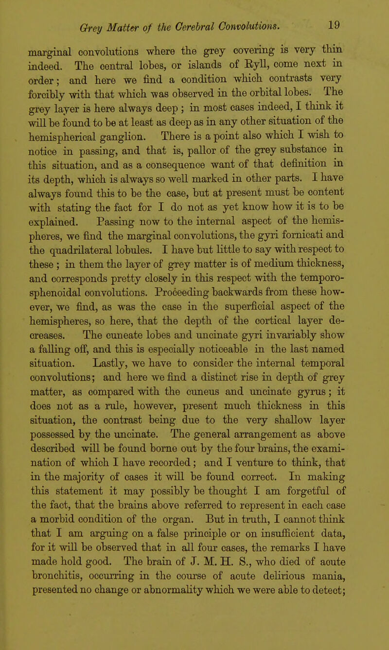 marginal convolutions where the grey covering is very thin indeed. The central lohes, or islands of Eyll, come next in order; and here we find a condition which contrasts very forcibly with that which was observed in the orbital lobes. The grey layer is here always deep ; in most cases indeed, I think it will be found to be at least as deep as in any other situation of the hemispherical ganglion. There is a point also which I wish to notice in passing, and that is, pallor of the grey substance in this situation, and as a consequence want of that definition in its depth, which is always so well marked in other parts. I have always found this to be the case, but at present must be content with stating the fact for I do not as yet know how it is to be explained. Passing now to the internal aspect of the hemis- pheres, we find the marginal convolutions, the gyri fomicati and the quadrilateral lobules. I have but little to say with respect to these ; in them the layer of grey matter is of medium thickness, and corresponds pretty closely in this respect with the temporo- sphenoidal convolutions. Proceeding backwards from these how- ever, we find, as was the case in the superficial aspect of the hemispheres, so here, that the depth of the cortical layer de- creases. The cuneate lobes and uncinate gyri invariably show a falling off, and this is especially noticeable in the last named situation. Lastly, we have to consider the internal temporal convolutions; and here we find a distinct rise in depth of grey matter, as compared with the cuneus and uncinate gyrus; it does not as a mle, however, present much thickness in this situation, the contrast being due to the very shallow layer possessed by the imcinate. The general arrangement as above described will be found borne out by the four brains, the exami- nation of which I have recorded; and I venture to think, that in the majority of cases it will be found correct. In making this statement it may possibly be thought I am forgetful of the fact, that the brains above referred to represent in each case a morbid condition of the organ. But in truth, I cannot think that I am arguing on a false principle or on insufficient data, for it will be observed that in all four cases, the remarks I have made hold good. The brain of J. M. H. S., who died of acute bronchitis, occurring in the course of acute delirious mania, presented no change or abnormality which we were able to detect;