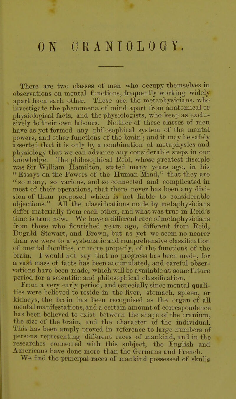 ON OKANIOLOGY. Tliere are two classes of men who occupy themselves in observations on mental functions, frequently working widely apart from each other. These are, the metaphysicians, who investigate the phenomena of mind apart from anatomical or physiological facts, and the physiologists, who keep as exclu- sively to their own labours. Neither of these classes of men have as yet formed any philosophical system of the mental powers, and other functions of the brain ; and it may be safely asserted that it is only by a combination of metaphysics and physiology that we can advance any considerable steps in our knowledge. The philosophical Eeid, whose greatest disciple was Sir William Hamilton, stated many years ago, in his  Essays on the Powers of the Human Mind, that they are  so many, so various, and so connected and complicated in most of their operations, that there never has been any divi- sion of them proposed which is not liable to considerable objections. All the classifications made by metaphysicians differ materially from each other, and what was true in Eeid's time is true now. We have a different race of metaphysicians from those who flourished years ago, different from Reid, Dugald Stewart, and Brown, but as yet we seem no nearer than we were to a systematic and comprehensive classification of mental faculties, or more properly, of the functions of the brain. I would not say that no j)rogress has been made, for a vast mass of facts has been accumulated, and careful obser- vations have been made, which wiU be available at some future period for a scientific and philosophical classification. From a very early period, and especially since mental quali- ties were believed to reside in the liver, stomach, spleen, or kidneys, the brain has been recognised as the organ of all mental manifestations,and a certain amount of con*espondence has been believed to exist between the shape of the cranium, the size of the brain, and the character of the individual. This has been amply proved in reference to large numbers of persons representing different races of mankind, and in the researches connected with this subject, the English and Americans have done more tlian the Germans and French. We find the principal races of mankind possessed of skulls