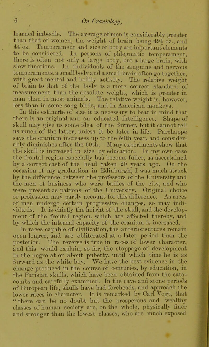 learned imbecile. The average of men is considerably greater than that of women, the weight of brain being 49i oz., and 44 oz. Temperament and size of body are important elements to be considered. In persons of phlegmatic temperament, there is often not only a large body, but a large brain, with slow functions. In individuals of the sanguine and nervous temperaments,a smallbody and a small brain often go together, with great mental and bodily activity. The relative weight of brain to that of the body is a more correct standard of measurement than the absolute weight, which is greater in man than in most animals. The relative weight is, however, less than in some song birds, and in American monkeys. In this estimtfte of size it is necessary to bear in mind that there is an original and an educated intelligence. Shape of skull may give us some idea of the former, but it cannot tell ns much of the latter, unless it be later in life. Parchappe says the cranium increases up to the 50th year, and consider- ably diminishes after the 60th. Many experiments show that the skull is increased in size by education. In my own case the frontal region especially has become fuller, as ascertained by a correct cast of the head taken 20 years ago. On the occasion of my graduation in Edinburgh, I was much struck by the difference between the professors of the University and the men of business who were bailies of the city, and who were present as patrons of the University. Original choice or profession may partly account for this difference. As races of men undergo certain progressive changes, so may indi- viduils. It is chiefly the height of the skull, and the develop- ment of the frontal region, which are affected thereby, and by which the internal capacity of the cranium is increased. In races capable of civilization, the anterior sutures remain open longer, and are obliterated at a later period than the posterior. The reverse is true in races of lower character, and this would explain, so far, the stoppage of development in the negro at or about puberty, until which time he is as forward as the white boy. We have the best evidence in the change produced in the course of centuries, by education, in the Parisian skulls, which have been obtained from the cata- combs and carefully examined. In the cave and stone periods of European life, skulls have bad foreheads, and approach the lower races in character. It is remarked by Carl Vogt, that there can be no doubt but the prosperous and wealthy classes of human society are, on the whole, physically finer and stronger than the lowest classes, who are much exposed