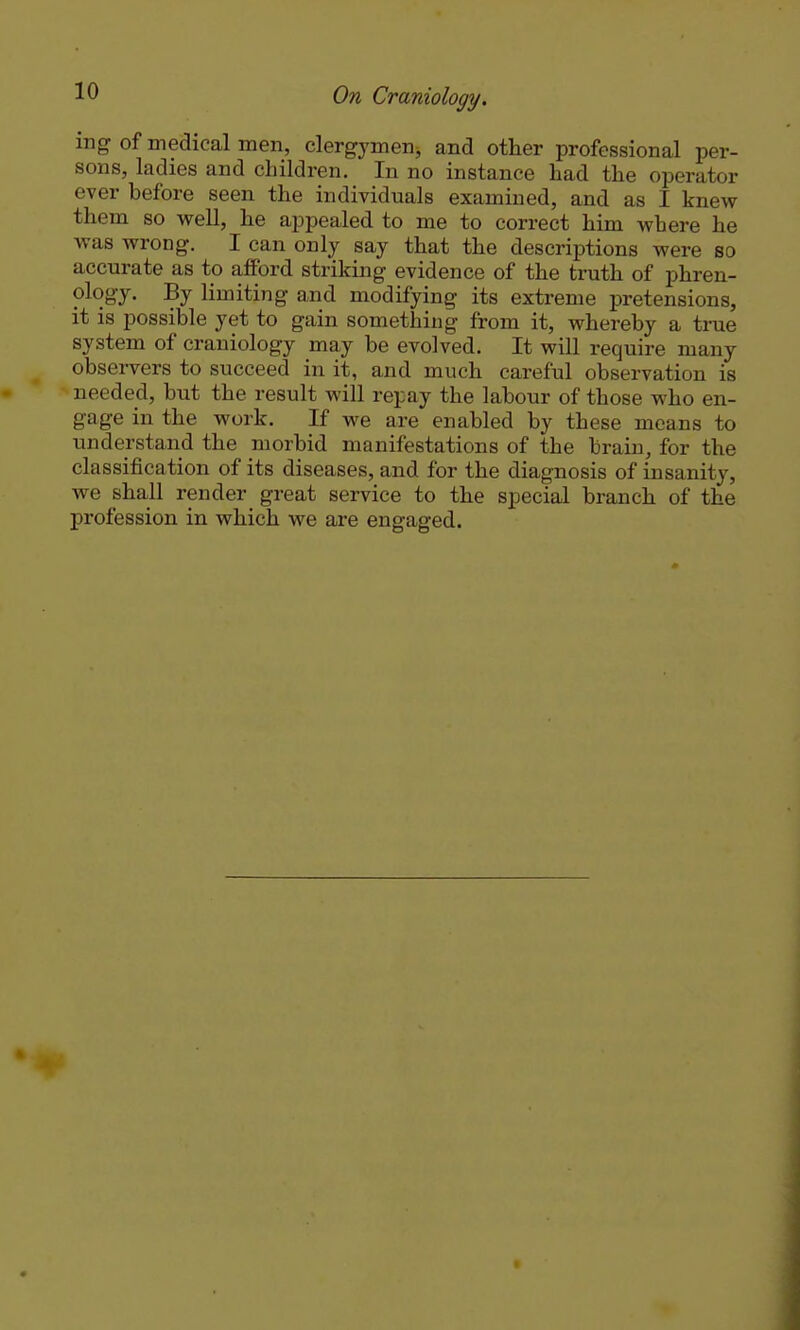 mg of medical men, clergymen, and other professional per- sons, ladies and children. In no instance had the operator ever before seen the individuals examined, and as I knew them so vpell, he appealed to me to correct him where he was wrong. I can only say that the descriptions were so accurate as to afford striking evidence of the truth of phren- ology. By limiting and modifying its extreme pretensions, it is possible yet to gain something from it, whereby a tme system of craniology may be evolved. It will require many observers to succeed in it, and much careful observation is needed, but the result will repay the labour of those who en- gage in the work. If we are enabled by these means to understand the morbid manifestations of the brain, for the classification of its diseases, and for the diagnosis of insanity, we shall render great service to the special branch of the profession in which we are engaged.