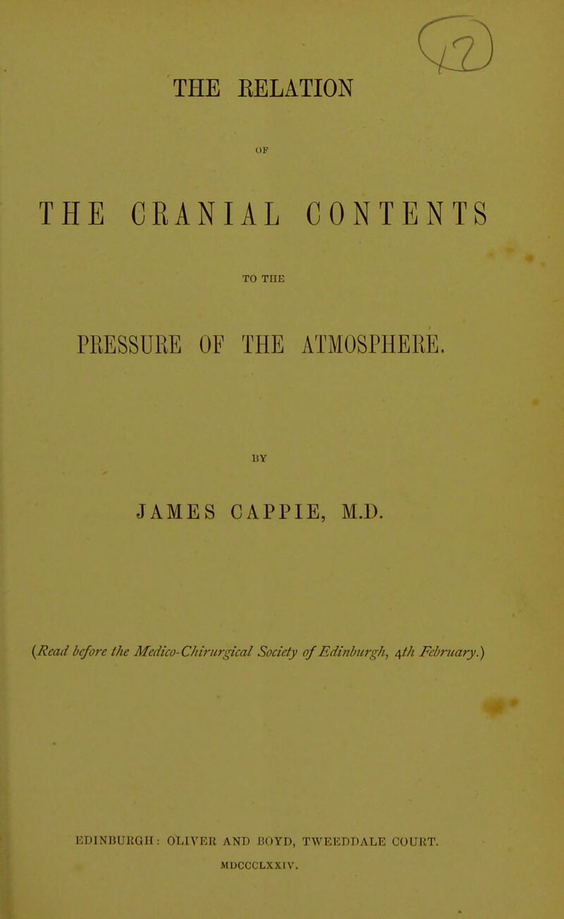 THE KELATION OF THE CRANIAL CONTENTS TO THE PRESSURE OF THE ATMOSPHERE. IIY JAMES CAPPIE, M.D. {Read before the Medico-Chirurgical Society of Edinburgh, /\th February.) HUINBUUGII: OLIVER AND JBOYD, TWEEDDALE COURT. MDCCCLXXIV.