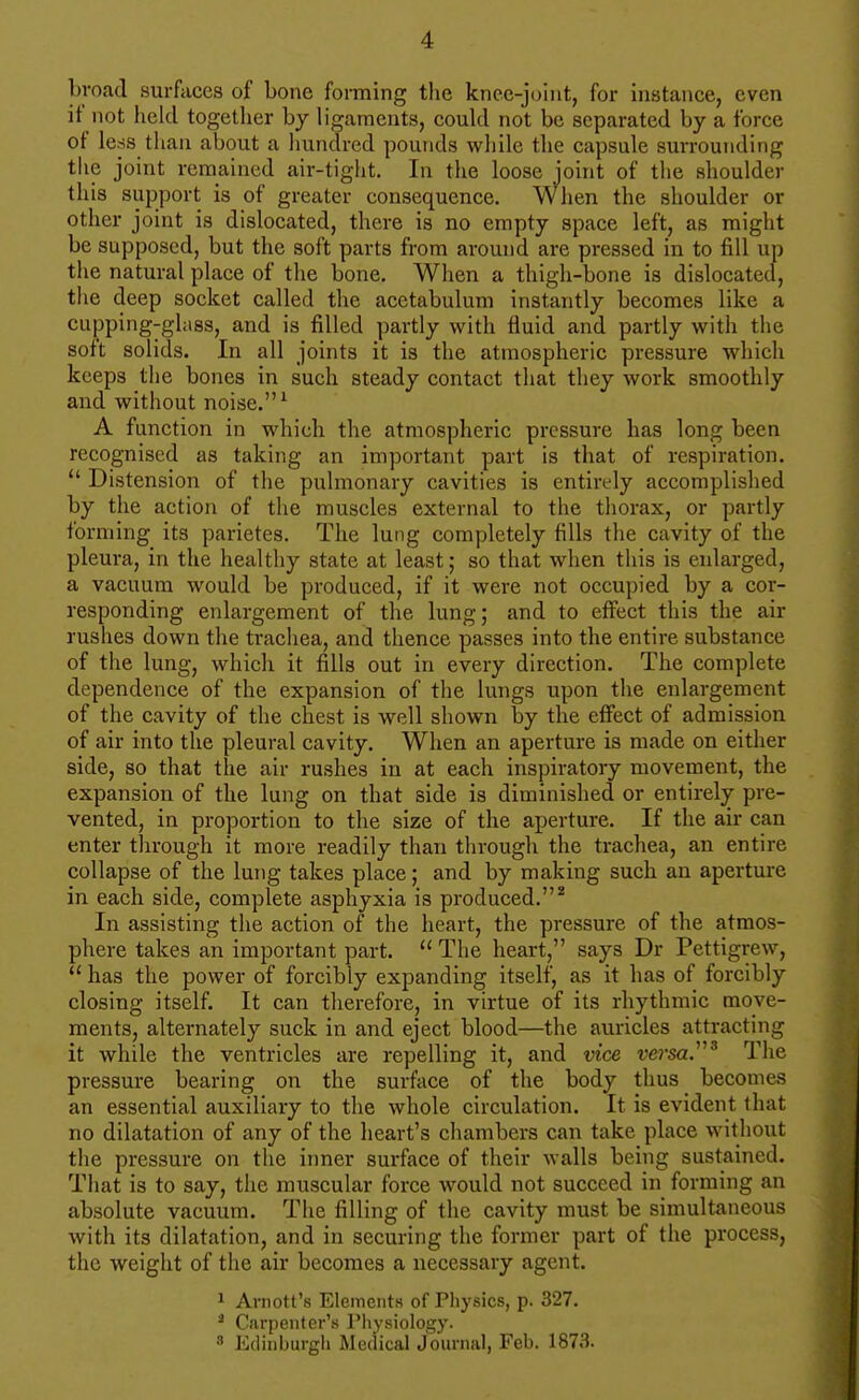 broad surfaces of bone forming tlie knee-joint, for instance, even if not held together by ligaments, could not be separated by a force ot less than about a hundred pounds while the capsule surrounding the joint remained air-tight. In the loose joint of the shoulder this support is of greater consequence. When the shoulder or other joint is dislocated, there is no empty space left, as might be supposed, but the soft parts from around are pressed in to fill up the natural place of the bone. When a thigh-bone is dislocated, the deep socket called the acetabulum instantly becomes like a cupping-gh\8S, and is filled partly with fluid and partly with the soft solids. In all joints it is the atmospheric pressure which keeps the bones in such steady contact that they work smoothly and without noise. ^ A function in which the atmospheric pressure has long been recognised as taking an important part is that of respiration.  Distension of the pulmonary cavities is entirely accomplished by the action of the muscles external to the thorax, or partly forming its parietes. The lung completely fills the cavity of the pleura, in the healthy state at least; so that when this is enlarged, a vacuum would be produced, if it were not occupied by a cor- responding enlargement of the lung; and to eflrect this the air rushes down the trachea, and thence passes into the entire substance of the lung, which it fills out in every direction. The complete dependence of the expansion of the lungs upon the enlargement of the cavity of the chest is well shown by the effect of admission of air into the pleural cavity. When an aperture is made on either side, so that the air rushes in at each inspiratory movement, the expansion of the lung on that side is diminished or entirely pre- vented, in proportion to the size of the aperture. If the air can enter tlirough it more readily than through the trachea, an entire collapse of the lung takes place; and by making such an aperture in each side, complete asphyxia is produced.* In assisting the action of the heart, the pressure of the atmos- phere takes an important part.  The heart, says Dr Pettigrew,  has the power of forcibly expanding itself, as it has of forcibly closing itself. It can therefore, in virtue of its rhythmic move- ments, alternately suck in and eject blood—the auricles attracting it while the ventricles are repelling it, and vice vei'sa.^ The pressure bearing on the surface of the body thus becomes an essential auxiliary to the whole circulation. It is evident that no dilatation of any of the heart's chambers can take place without the pressure on the inner surface of their walls being sustained. That is to say, the muscular force would not succeed in forming an absolute vacuum. The filling of the cavity must be simultaneous with its dilatation, and in securing the former part of the process, the weight of the air becomes a necessary agent. 1 Arnott's Elements of Physics, p. 327. ^ Carpenter's Pliysiology. 3 Edinburgli Medical Journal, Feb. 1873.
