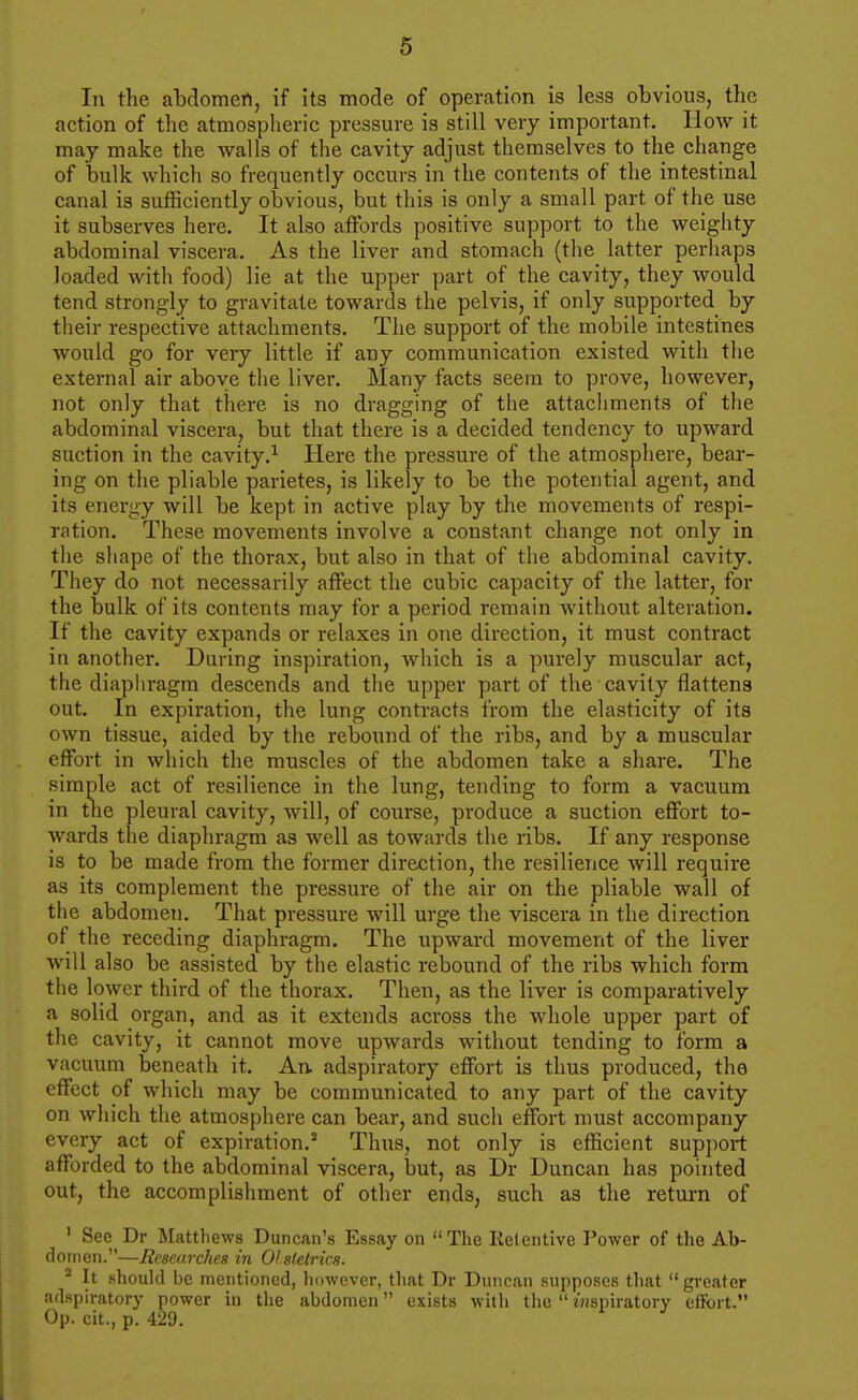 In the abdomen, if its mode of operation is less obvious, the action of the atmospheric pressure is still very important. How it may make the walls of the cavity adjust themselves to the change of bulk which so frequently occurs in the contents of the intestinal canal is sufficiently obvious, but this is only a small part of the use it subserves here. It also affords positive support to the weighty abdominal viscera. As the liver and stomach (the latter perhaps loaded with food) lie at the upper part of the cavity, they would tend strongly to gravitate towards the pelvis, if only supported by their respective attachments. The support of the mobile intestines would go for veiy little if any communication existed with the external air above the liver. Many facts seem to prove, however, not only that there is no dragging of the attachments of the abdominal viscera, but that there is a decided tendency to upward suction in the cavity.^ Here the pressure of the atmosphere, bear- ing on the pliable parietes, is likely to be the potential agent, and its energy will be kept in active play by the movements of respi- ration. These movements involve a constant change not only in the shape of the thorax, but also in that of the abdominal cavity. They do not necessarily affect the cubic capacity of the latter, for the bulk of its contents may for a period remain without alteration. If the cavity expands or relaxes in one direction, it must contract in another. During inspiration, which is a purely muscular act, the diaphragm descends and the upper part of the cavity flattens out. In expiration, the lung contracts from the elasticity of its own tissue, aided by the rebound of the ribs, and by a muscular effort in which the muscles of the abdomen take a share. The simple act of resilience in the lung, tending to form a vacuum in the pleural cavity, will, of course, produce a suction effort to- wards the diaphragm as well as towards the ribs. If any response is to be made from the former direction, the resilience will require as its complement the pressure of the air on the pliable wall of the abdomen. That pressure will urge the viscera in the direction of the receding diaphragm. The upward movement of the liver will also be assisted by the elastic rebound of the ribs which form the lower third of the thorax. Then, as the liver is comparatively a solid organ, and as it extends across the whole upper part of the cavity, it cannot move upwards without tending to form a vacuum beneath it. An adspiratory effort is thus produced, the effect of which may be communicated to any part of the cavity on which the atmosphere can bear, and such effort must accompany every act of expiration.' Thus, not only is efficient support afforded to the abdominal viscera, but, as Dr Duncan has pointed out, the accomplishment of other ends, such as the return of ' See Dr Matthews Duncan's Essay on The Retentive Power of the Ab- domen.—Researches in 01 stclrics. * It should be mentioned, iiowever, that Dr Duncan supposes that  greater adspiratory power in the abdomen exists with the  inspiratory effort. Op. cit., p. 429.
