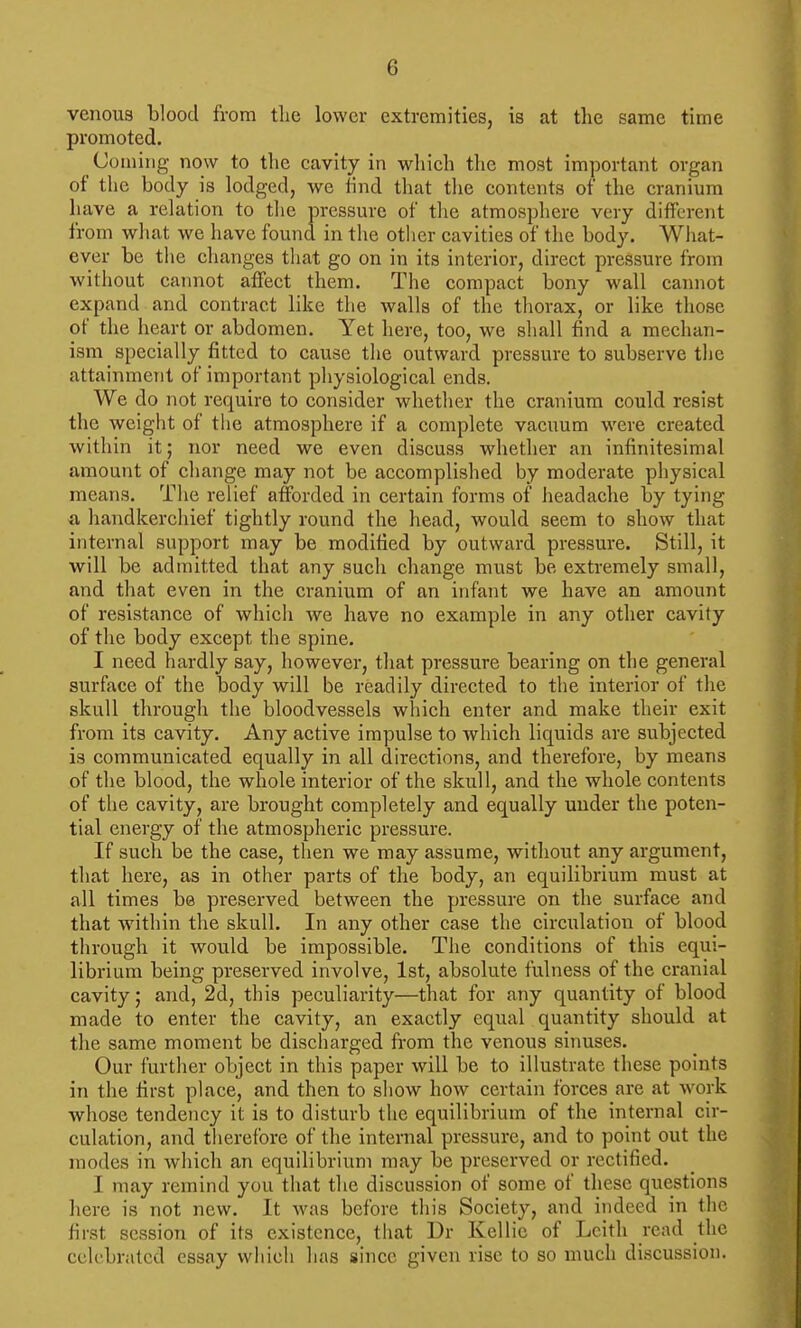 venous blood from tlie lower extremities, is at the same time promoted. (Joining now to tlie cavity in which the most important organ of the body is lodged, we hnd that the contents of the cranium have a relation to tlie pressure of the atmosphere very different from what we have found in the other cavities of the body. Wliat- ever be tlie changes that go on in its interior, direct pressure from without cannot affect them. The compact bony wall cannot expand and contract like the walls of the thorax, or like those of the heart or abdomen. Yet here, too, we sliall find a mechan- ism specially fitted to cause the outward pressure to subserve tlie attainment of important physiological ends. We do not require to consider whether the cranium could resist the weight of the atmosphere if a complete vacuum were created within it; nor need we even discuss whether an infinitesimal amount of change may not be accomplished by moderate physical means. The relief afforded in certain forms of headache by tying a handkerchief tightly round the head, would seem to show that internal support may be modified by outward pressure. Still, it will be admitted that any such change must be extremely small, and that even in the cranium of an infant we have an amount of resistance of which we have no example in any other cavity of the body except the spine. I need hardly say, however, that pressure bearing on the general surface of the body will be readily directed to the interior of the skull through the bloodvessels which enter and make their exit from its cavity. Any active impulse to which liquids are subjected is communicated equally in all directions, and therefore, by means of the blood, the whole interior of the skull, and the whole contents of tlie cavity, are brought completely and equally under the poten- tial energy of the atmospheric pressure. If such be the case, then we may assume, without any argument, that here, as in other parts of the body, an equilibrium must at all times be preserved between the pressure on the surface and that within the skull. In any other case the circulation of blood through it would be impossible. The conditions of this equi- librium being preserved involve, 1st, absolute fulness of the cranial cavity; and, 2d, this peculiarity—that for any quantity of blood made to enter the cavity, an exactly equal quantity should at the same moment be discharged from the venous sinuses. Our further object in this paper will be to illustrate these points in the first place, and then to show how certain forces are at work whose tendency it is to disturb the equilibrium of the internal cir- culation, and therefore of the internal pressure, and to point out the modes in which an equilibrium may be preserved or rectified. I may remind you that the discussion of some of these questions liere is not new. It was before this Society, and indeed in the first session of its existence, that Dr Kellie of Lcith read the celebrated essay which has since given rise to so much discussion.