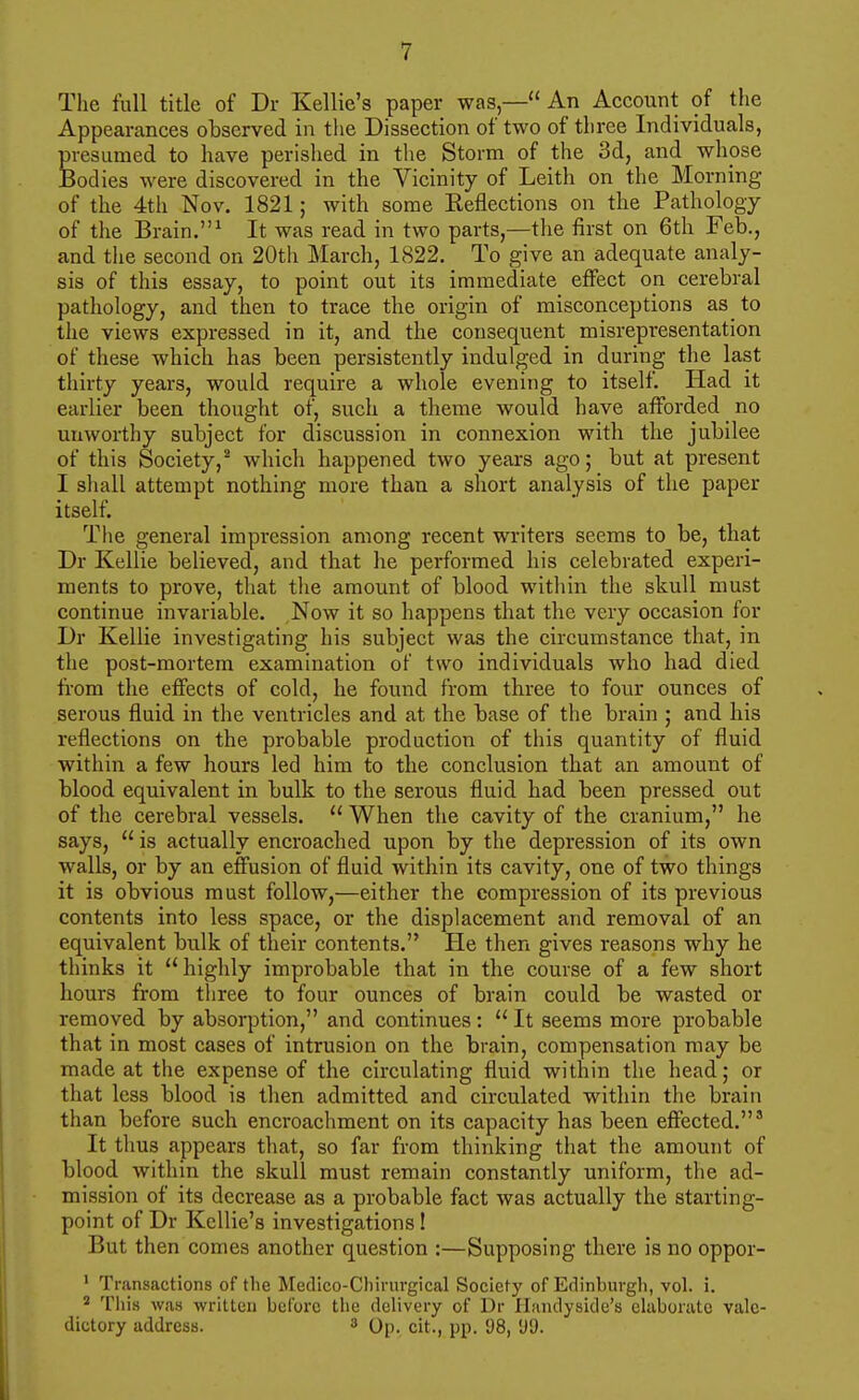 The full title of Dr Kellie's paper was,— An Account of the Appearances observed in the Dissection of two of three Individuals, presumed to have perished in the Storm of the 3d, and whpse Bodies were discovered in the Vicinity of Leith on the Morning of the 4th Nov. 1821; with some Keflections on the Pathology of the Brain. ^ It was read in two parts,—the first on 6th Feb., and the second on 20th March, 1822. To give an adequate analy- sis of this essay, to point out its immediate effect on cerebral pathology, and then to trace the origin of misconceptions as to the views expressed in it, and the consequent misrepresentation of these which has been persistently indulged in during the last thirty years, would require a whole evening to itself. Had it earlier been thought of, such a theme would have afforded no unworthy subject for discussion in connexion with the jubilee of this Society,^ which happened two years ago; but at present I shall attempt nothing more than a short analysis of the paper itself. The general impression among recent writers seems to be, that Dr Kellie believed, and that he performed his celebrated experi- ments to prove, that the amount of blood within the skull must continue invariable. Now it so happens that the very occasion for Dr Kellie investigating his subject was the circumstance that, in the post-mortem examination of two individuals who had died from the effects of cold, he found from three to four ounces of serous fluid in the ventricles and at the base of the brain ; and his reflections on the probable production of this quantity of fluid within a few hours led him to the conclusion that an amount of blood eqrdvalent in bulk to the serous fluid had been pressed out of the cerebral vessels.  When the cavity of the cranium, he says,  is actually encroached upon by the depression of its own walls, or by an effusion of fluid within its cavity, one of two things it is obvious must follow,—either the compression of its previous contents into less space, or the displacement and removal of an equivalent bulk of their contents. He then gives reasons why he thinks it highly improbable that in the course of a few short hours from tliree to four ounces of brain could be wasted or removed by absorption, and continues:  It seems more probable that in most cases of intrusion on the brain, compensation may be made at the expense of the circulating fluid within the head; or that less blood is then admitted and circulated within the brain than before such encroachment on its capacity has been effected.' It thus appears tliat, so far from thinking that the amount of blood within the skull must remain constantly uniform, the ad- mission of its decrease as a probable fact was actually the starting- point of Dr Kellie's investigations! But then comes another question :—Supposing there is no oppor- ' Transactions of the Medico-Chirurgical Society of Edinburgh, vol. i. ' Tills was written before the delivery of Dr II;indyside's ehiborato vale- dictory address. 3 Op. cit., pp. 98, 'J9.